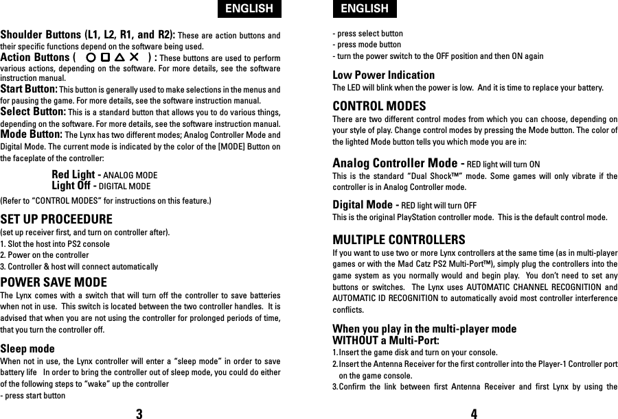 Shoulder Buttons (L1, L2, R1, and R2): These are action buttons and their specific functions depend on the software being used.Action Buttons (                      ) : These buttons are used to perform various  actions,  depending  on  the  software. For  more  details,  see  the software instruction manual.Start Button: This button is generally used to make selections in the menus and for pausing the game. For more details, see the software instruction manual.Select Button: This is a standard button that allows you to do various things, depending on the software. For more details, see the software instruction manual.Mode Button: The Lynx has two different modes; Analog Controller Mode and Digital Mode. The current mode is indicated by the color of the [MODE] Button on the faceplate of the controller:  Red Light - ANALOG MODE  Light Off - DIGITAL MODE(Refer to “CONTROL MODES” for instructions on this feature.)SET UP PROCEEDURE (set up receiver first, and turn on controller after).1. Slot the host into PS2 console2. Power on the controller3. Controller &amp; host will connect automaticallyPOWER SAVE MODEThe  Lynx comes  with  a  switch  that  will turn  off  the  controller  to  save batteries when not in use.  This switch is located between the two controller handles.  It is advised that when you are not using the controller for prolonged periods of time, that you turn the controller off.  Sleep modeWhen not  in use, the  Lynx controller  will enter a  “sleep mode” in  order to save battery life   In order to bring the controller out of sleep mode, you could do either of the following steps to “wake” up the controller- press start button- press select button- press mode button- turn the power switch to the OFF position and then ON againLow Power IndicationThe LED will blink when the power is low.  And it is time to replace your battery.CONTROL MODESThere are two different control modes from which you can choose, depending on your style of play. Change control modes by pressing the Mode button. The color of the lighted Mode button tells you which mode you are in: Analog Controller Mode - RED light will turn ONThis  is  the  standard  “Dual  Shock™”  mode.  Some  games  will  only  vibrate  if  the controller is in Analog Controller mode. Digital Mode - RED light will turn OFF This is the original PlayStation controller mode.  This is the default control mode.MULTIPLE CONTROLLERSIf you want to use two or more Lynx controllers at the same time (as in multi-player games or with the Mad Catz PS2 Multi-Port™), simply plug the controllers into the game  system  as  you  normally  would  and  begin  play.    You  don’t  need  to  set any buttons  or  switches.    The  Lynx  uses  AUTOMATIC  CHANNEL  RECOGNITION  and AUTOMATIC ID RECOGNITION to automatically avoid most controller interference conflicts.When you play in the multi-player mode WITHOUT a Multi-Port:1. Insert the game disk and turn on your console.2. Insert the Antenna Receiver for the first controller into the Player-1 Controller port on the game console.3. Confirm  the  link  between  first  Antenna  Receiver  and  first  Lynx  by  using  the 3 4ENGLISHENGLISH