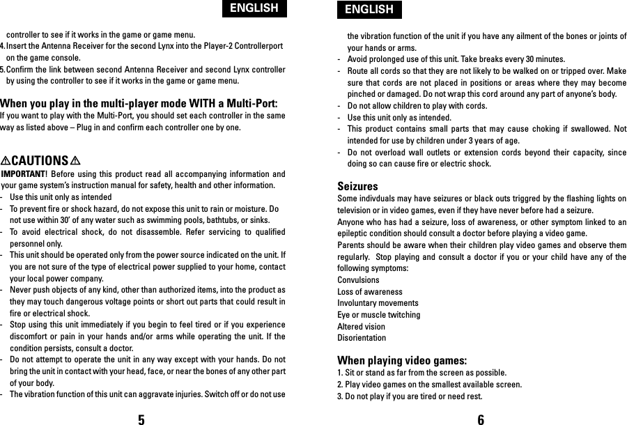 controller to see if it works in the game or game menu.4. Insert the Antenna Receiver for the second Lynx into the Player-2 Controllerport     on the game console.5. Confirm the link between second Antenna Receiver and second Lynx controller by using the controller to see if it works in the game or game menu.When you play in the multi-player mode WITH a Multi-Port:If you want to play with the Multi-Port, you should set each controller in the same way as listed above – Plug in and confirm each controller one by one.    CAUTIONSIMPORTANT!  Before  using  this  product  read all  accompanying  information  and your game system’s instruction manual for safety, health and other information.-  Use this unit only as intended-  To prevent fire or shock hazard, do not expose this unit to rain or moisture. Do not use within 30’ of any water such as swimming pools, bathtubs, or sinks.-  To  avoid  electrical  shock,  do  not  disassemble.  Refer  servicing  to  qualified personnel only.-  This unit should be operated only from the power source indicated on the unit. If you are not sure of the type of electrical power supplied to your home, contact your local power company.-  Never push objects of any kind, other than authorized items, into the product as they may touch dangerous voltage points or short out parts that could result in fire or electrical shock.-  Stop using this  unit immediately  if you  begin to feel tired or if you  experience discomfort  or  pain  in  your  hands  and/or arms  while  operating  the  unit.  If the condition persists, consult a doctor.-  Do not attempt to operate the unit in any way except with your hands. Do not bring the unit in contact with your head, face, or near the bones of any other part of your body.-  The vibration function of this unit can aggravate injuries. Switch off or do not use the vibration function of the unit if you have any ailment of the bones or joints of your hands or arms.-  Avoid prolonged use of this unit. Take breaks every 30 minutes.-  Route all cords so that they are not likely to be walked on or tripped over. Make sure  that  cords  are  not placed  in  positions  or areas  where  they  may  become pinched or damaged. Do not wrap this cord around any part of anyone’s body.-  Do not allow children to play with cords.-  Use this unit only as intended.-   This  product  contains  small  parts  that  may  cause  choking  if  swallowed.  Not intended for use by children under 3 years of age.-   Do  not  overload  wall  outlets  or  extension  cords  beyond  their  capacity,  since doing so can cause fire or electric shock.SeizuresSome indivduals may have seizures or black outs triggred by the flashing lights on television or in video games, even if they have never before had a seizure.Anyone who has had a seizure, loss of awareness, or other symptom linked to an epileptic condition should consult a doctor before playing a video game.Parents should be aware when their children play video games and observe them regularly.  Stop  playing  and  consult  a  doctor if you or  your  child  have  any  of the following symptoms:ConvulsionsLoss of awarenessInvoluntary movementsEye or muscle twitchingAltered visionDisorientationWhen playing video games:1. Sit or stand as far from the screen as possible.2. Play video games on the smallest available screen.3. Do not play if you are tired or need rest.5 6ENGLISHENGLISH