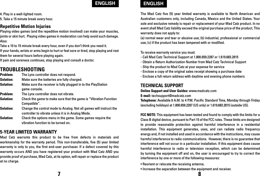 The  Mad  Catz five  (5)  year limited  warranty is  available  to North  American  and Australian customers only, including Canada, Mexico and  the United States. Your sole and exclusive remedy is repair or replacement of your Mad Catz product. In no event shall Mad Catz liability exceed the original purchase price of the product. This warranty does not apply to: (a) normal wear and tear or abusive use; (b) industrial, professional or commercial use; (c) if the product has been tampered with or modified. To receive warranty service you must:- Call Mad Catz Technical Support at 1.800.659.2287 or 1.619.683.2815- Obtain a Return Authorization Number from Mad Catz Technical Support- Ship the product to Mad Catz at your expense for service- Enclose a copy of the original sales receipt showing a purchase date- Enclose a full return address with daytime and evening phone numbers TECHNICAL SUPPORTOnline Support and User Guides: www.madcatz.comE-mail: techsupport@madcatz.comTelephone: Available 8 A.M. to 4 P.M. Pacific Standard Time, Monday through Friday (excluding holidays) at 1.800.659.2287 (US only) or 1.619.683.2815 (outside US).FCC NOTE: This equipment has been tested and found to comply with the limits for a Class B digital device, pursuant to Part 15 of the FCC rules. These limits are designed to  provide  reasonable  protection  against  harmful  interference  in  a  residential installation.  This  equipment  generates,  uses,  and  can  radiate  radio  frequency energy and, if not installed and used in accordance with the instructions, may cause harmful interference to radio communications.  However, there is no guarantee that interference will not occur in a particular installation. If this equipment does cause harmful  interference  to  radio  or  television  reception,  which  can  be  determined by turning the  equipment off  and on,  the user is encouraged to try to  correct the interference by one or more of the following measures:• Reorient or relocate the receiving antenna. • Increase the separation between the equipment and receiver.4. Play in a well-lighted room.5. Take a 15 minute break every hour.Repetitive Motion InjuriesPlaying video games (and the repeditive motion involved) can make your muscles, joints or skin hurt.  Playing video games in moderation can help avoid such damage.  Also:Take a 10 to 15 minute break every hour, even if you don’t think you need it.If your hands, wrists or arms begin to hurt or feel sore or tired, stop playing and rest them for several hours before playing again.If pain and soreness continues, stop playing and consult a doctor.TROUBLESHOOTINGProblem:  The Lynx controller does not respond.Solution:  Make sure the batteries are fully charged. Solution:  Make sure the receiver is fully plugged in to the PlayStation   game console.Problem:  The Lynx controller does not vibrate.Solution:  Check the game to make sure that the game is “Vibration Function   Compatible”.Solution:  Change the control mode to Analog. Not all games will instruct the   controller to vibrate unless it is in Analog Mode.Solution:  Check the options menu in the game. Some games require the   vibration function to be turned on. 5-YEAR LIMITED WARRANTYMad  Catz  warrants  this  product  to  be  free  from  defects  in  materials  and workmanship for  the  warranty  period. This non-transferable,  five  (5)  year  limited warranty is  only  to  you, the first  end-user  purchaser. If  a defect covered  by  this warranty occurs AND you have registered your  product with Mad  Catz AND you provide proof of purchase, Mad Catz, at its option, will repair or replace the product at no charge. 7 8ENGLISHENGLISH