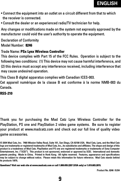 9ENGLISH• Connect the equipment into an outlet on a circuit different from that to which  the receiver is connected.• Consult the dealer or an experienced radio/TV technician for help.Any changes or modifications made on the system not expressly approved by the manufacturer could void the user’s authority to operate the equipment.Declaration of ConformityModel Number:  8246Trade Name: PSx Lynx Wireless Controller  This device complies  with Part 15  of the FCC Rules.  Operation  is subject to the following two conditions:  (1) This device may not cause harmful interference, and (2) this device must accept any interference received, including interference that may cause undesired operation.This Class B digital apparatus complies with Canadian ICES-003.Cet  appareil  numérique  de  la  classe  B  est  conforme  à  la  norme  NMB-003  du Canada.RSS-210Thank  you  for  purchasing  the  Mad  Catz  Lynx  Wireless  Controller  for  the PlayStation, PS one and  PlayStation 2  video game systems.  Be  sure to  register your  product  at  www.madcatz.com and  check  out  our  full  line  of  quality  video game accessories.© 2004 Mad Catz, Inc.  7480 Mission Valley Road, Suite 101, San Diego, CA 92108 USA.  Mad Catz, Lynx, and the Mad Catz logo are trademarks or registered trademarks of Mad Catz, Inc., its subsidiaries and affiliates. The shape and design of this product is a tradedress of Mad Catz. PlayStation and PS one are registered trademarks or trademarks of Sony Computer Entertainment, Inc.  (“SCEI”).  This product is not sponsored, endorsed or approved by SCEI.   International and domestic patents pending.  Made  in  China.   Printed in Honk Kong.   All  rights reserved.  Features, appearance and  specifications may be subject to  change  without notice.  Please retain  this  information for future reference.   Mad  Catz stands behind its products 100%.Questions? Visit our web site at www.madcatz.com or call 1.800.659.2287 (USA only) or 1.619.683.2815.Product No. 8246  01/04