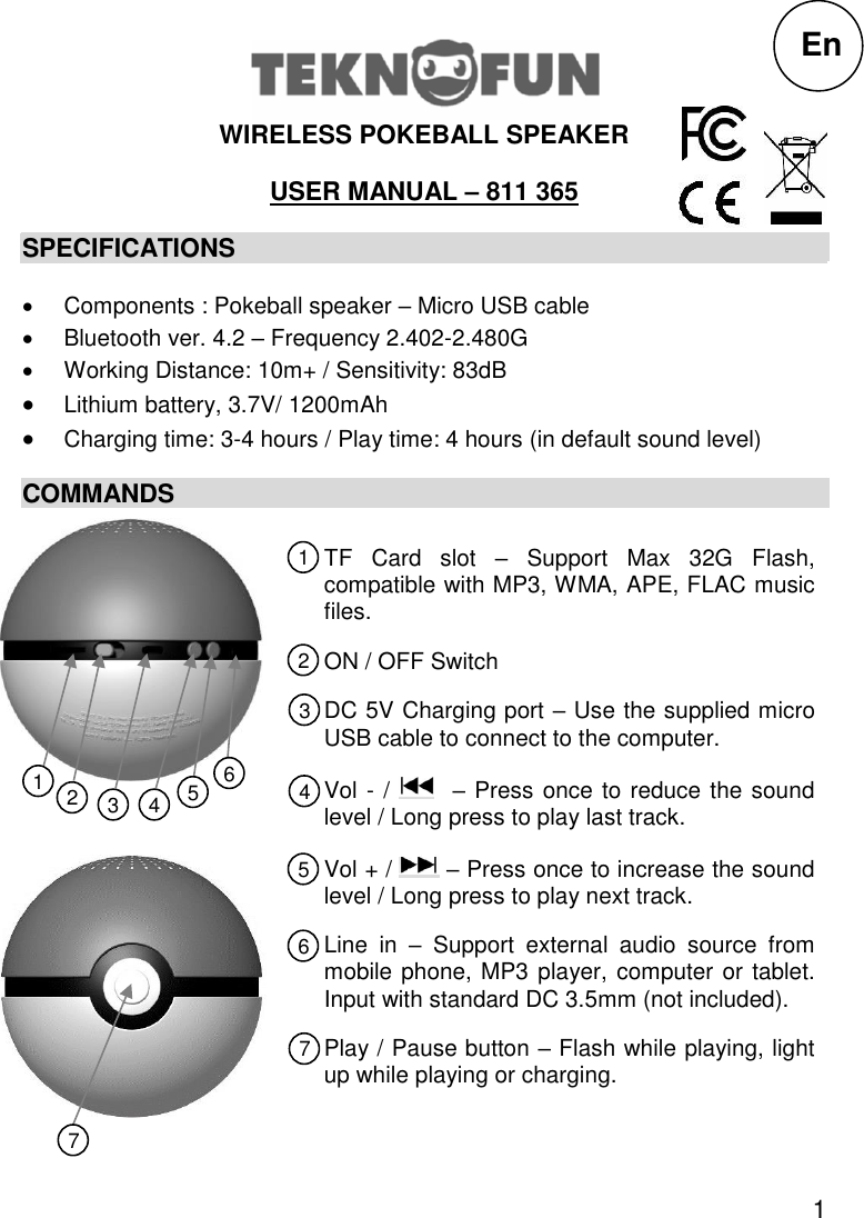 1  WIRELESS POKEBALL SPEAKER USER MANUAL – 811 365 SPECIFICATIONS   Components : Pokeball speaker – Micro USB cable   Bluetooth ver. 4.2 – Frequency 2.402-2.480G   Working Distance: 10m+ / Sensitivity: 83dB  Lithium battery, 3.7V/ 1200mAh  Charging time: 3-4 hours / Play time: 4 hours (in default sound level) COMMANDS 1                                                                               TF  Card  slot  –  Support  Max  32G  Flash, compatible with MP3, WMA, APE, FLAC music files. ON / OFF Switch DC 5V Charging port – Use the supplied micro USB cable to connect to the computer. Vol - /    – Press once to reduce the sound level / Long press to play last track. Vol + /   – Press once to increase the sound level / Long press to play next track. Line  in  –  Support  external  audio  source  from mobile phone, MP3 player, computer or tablet. Input with standard DC 3.5mm (not included). Play / Pause button – Flash while playing, light up while playing or charging.  En 1 2 3 5 4 6 7 1 7 6 5 4 3 2 