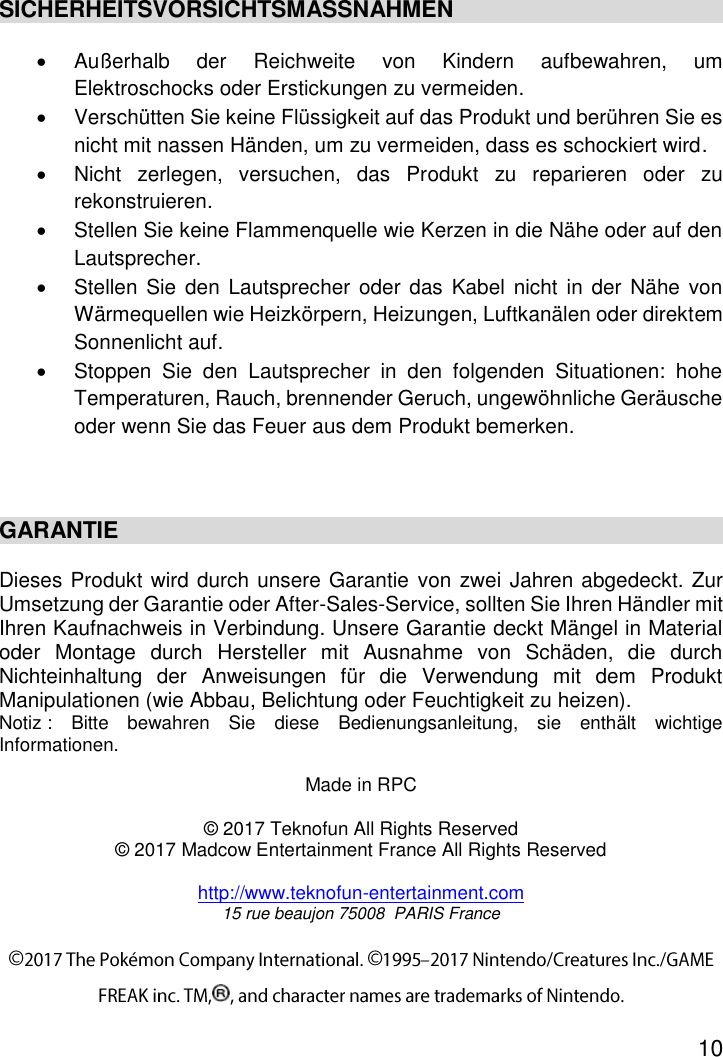 10  SICHERHEITSVORSICHTSMASSNAHMEN   Außerhalb  der  Reichweite  von  Kindern  aufbewahren,  um Elektroschocks oder Erstickungen zu vermeiden.   Verschütten Sie keine Flüssigkeit auf das Produkt und berühren Sie es nicht mit nassen Händen, um zu vermeiden, dass es schockiert wird.   Nicht  zerlegen,  versuchen,  das  Produkt  zu  reparieren  oder  zu rekonstruieren.   Stellen Sie keine Flammenquelle wie Kerzen in die Nähe oder auf den Lautsprecher.   Stellen Sie den Lautsprecher oder  das  Kabel nicht in der Nähe  von Wärmequellen wie Heizkörpern, Heizungen, Luftkanälen oder direktem Sonnenlicht auf.   Stoppen  Sie  den  Lautsprecher  in  den  folgenden  Situationen:  hohe Temperaturen, Rauch, brennender Geruch, ungewöhnliche Geräusche oder wenn Sie das Feuer aus dem Produkt bemerken.   GARANTIE   Dieses Produkt wird durch unsere Garantie von zwei Jahren abgedeckt. Zur Umsetzung der Garantie oder After-Sales-Service, sollten Sie Ihren Händler mit Ihren Kaufnachweis in Verbindung. Unsere Garantie deckt Mängel in Material oder  Montage  durch  Hersteller  mit  Ausnahme  von  Schäden,  die  durch Nichteinhaltung  der  Anweisungen  für  die  Verwendung  mit  dem  Produkt Manipulationen (wie Abbau, Belichtung oder Feuchtigkeit zu heizen). Notiz :  Bitte  bewahren  Sie  diese  Bedienungsanleitung,  sie  enthält  wichtige Informationen.   Made in RPC  © 2017 Teknofun All Rights Reserved © 2017 Madcow Entertainment France All Rights Reserved  http://www.teknofun-entertainment.com 15 rue beaujon 75008  PARIS France 