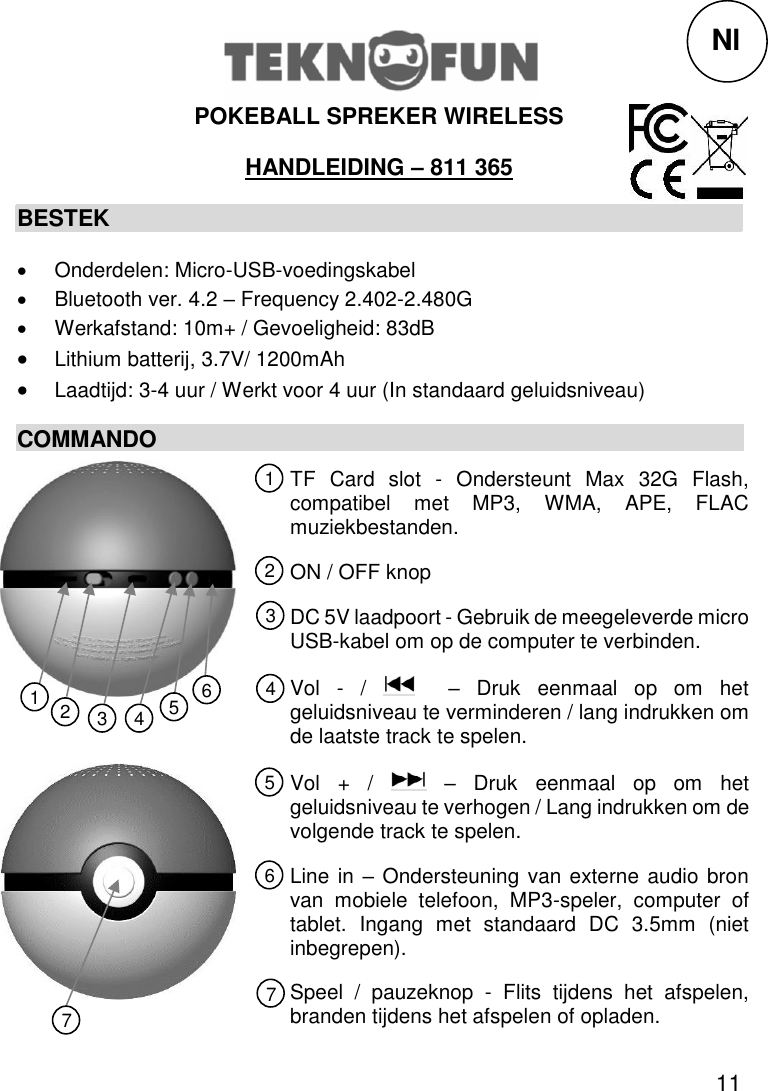 11  POKEBALL SPREKER WIRELESS HANDLEIDING – 811 365 BESTEK   Onderdelen: Micro-USB-voedingskabel   Bluetooth ver. 4.2 – Frequency 2.402-2.480G   Werkafstand: 10m+ / Gevoeligheid: 83dB  Lithium batterij, 3.7V/ 1200mAh  Laadtijd: 3-4 uur / Werkt voor 4 uur (In standaard geluidsniveau) COMMANDO             Nl TF  Card  slot  -  Ondersteunt  Max  32G  Flash, compatibel  met  MP3,  WMA,  APE,  FLAC muziekbestanden. ON / OFF knop DC 5V laadpoort - Gebruik de meegeleverde micro USB-kabel om op de computer te verbinden. Vol  -  /    –  Druk  eenmaal  op  om  het geluidsniveau te verminderen / lang indrukken om de laatste track te spelen. Vol  +  /    –  Druk  eenmaal  op  om  het geluidsniveau te verhogen / Lang indrukken om de volgende track te spelen. Line in – Ondersteuning van externe audio bron van  mobiele  telefoon,  MP3-speler,  computer  of tablet.  Ingang  met  standaard  DC  3.5mm  (niet inbegrepen). Speel  /  pauzeknop  -  Flits  tijdens  het  afspelen, branden tijdens het afspelen of opladen. 1 2 3 5 4 6 7 1 2 3 4 5 6 7 