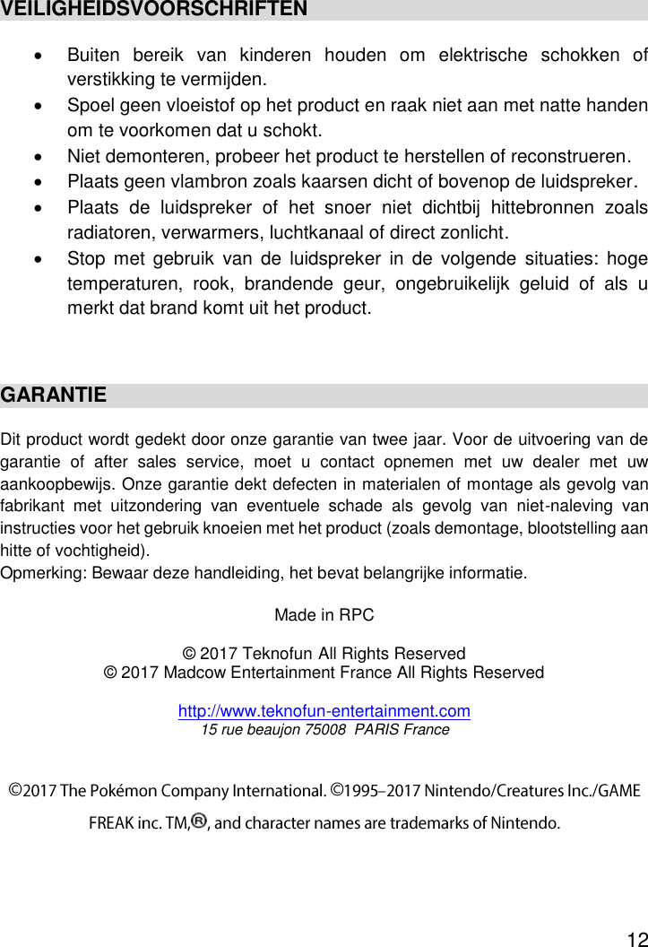 12  VEILIGHEIDSVOORSCHRIFTEN   Buiten  bereik  van  kinderen  houden  om  elektrische  schokken  of verstikking te vermijden.   Spoel geen vloeistof op het product en raak niet aan met natte handen om te voorkomen dat u schokt.   Niet demonteren, probeer het product te herstellen of reconstrueren.   Plaats geen vlambron zoals kaarsen dicht of bovenop de luidspreker.   Plaats  de  luidspreker  of  het  snoer  niet  dichtbij  hittebronnen  zoals radiatoren, verwarmers, luchtkanaal of direct zonlicht.   Stop  met  gebruik  van  de  luidspreker  in  de  volgende  situaties:  hoge temperaturen,  rook,  brandende  geur,  ongebruikelijk  geluid  of  als  u merkt dat brand komt uit het product.  GARANTIE Dit product wordt gedekt door onze garantie van twee jaar. Voor de uitvoering van de garantie  of  after  sales  service,  moet  u  contact  opnemen  met  uw  dealer  met  uw aankoopbewijs. Onze garantie dekt defecten in materialen of montage als gevolg van fabrikant  met  uitzondering  van  eventuele  schade  als  gevolg  van  niet-naleving  van instructies voor het gebruik knoeien met het product (zoals demontage, blootstelling aan hitte of vochtigheid). Opmerking: Bewaar deze handleiding, het bevat belangrijke informatie.   Made in RPC  © 2017 Teknofun All Rights Reserved © 2017 Madcow Entertainment France All Rights Reserved  http://www.teknofun-entertainment.com 15 rue beaujon 75008  PARIS France   