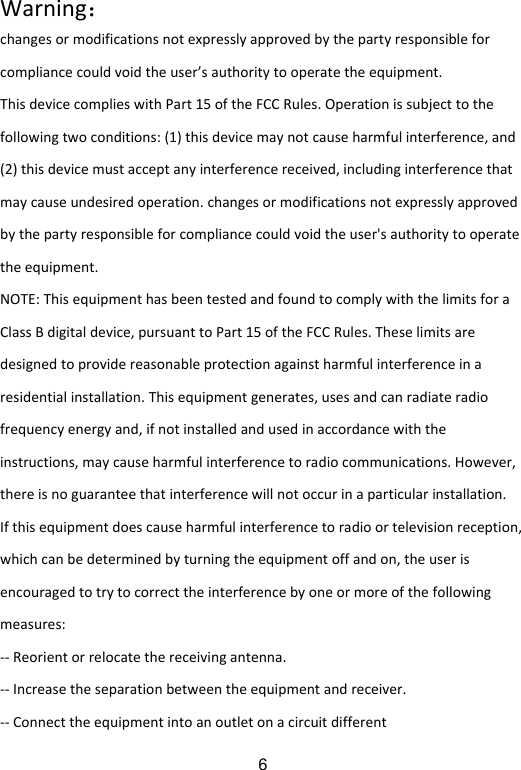  6Warning：changesormodificationsnotexpresslyapprovedbythepartyresponsibleforcompliancecouldvoidtheuser’sauthoritytooperatetheequipment.ThisdevicecomplieswithPart15oftheFCCRules.Operationissubjecttothefollowingtwoconditions:(1)thisdevicemaynotcauseharmfulinterference,and(2)thisdevicemustacceptanyinterferencereceived,includinginterferencethatmaycauseundesiredoperation.changesormodificationsnotexpresslyapprovedbythepartyresponsibleforcompliancecouldvoidtheuser&apos;sauthoritytooperatetheequipment.NOTE:ThisequipmenthasbeentestedandfoundtocomplywiththelimitsforaClassBdigitaldevice,pursuanttoPart15oftheFCCRules.Theselimitsaredesignedtoprovidereasonableprotectionagainstharmfulinterferenceinaresidentialinstallation.Thisequipmentgenerates,usesandcanradiateradiofrequencyenergyand,ifnotinstalledandusedinaccordancewiththeinstructions,maycauseharmfulinterferencetoradiocommunications.However,thereisnoguaranteethatinterferencewillnotoccurinaparticularinstallation.Ifthisequipmentdoescauseharmfulinterferencetoradioortelevisionreception,whichcanbedeterminedbyturningtheequipmentoffandon,theuserisencouragedtotrytocorrecttheinterferencebyoneormoreofthefollowingmeasures:‐‐Reorientorrelocatethereceivingantenna.‐‐Increasetheseparationbetweentheequipmentandreceiver.‐‐Connecttheequipmentintoanoutletonacircuitdifferent