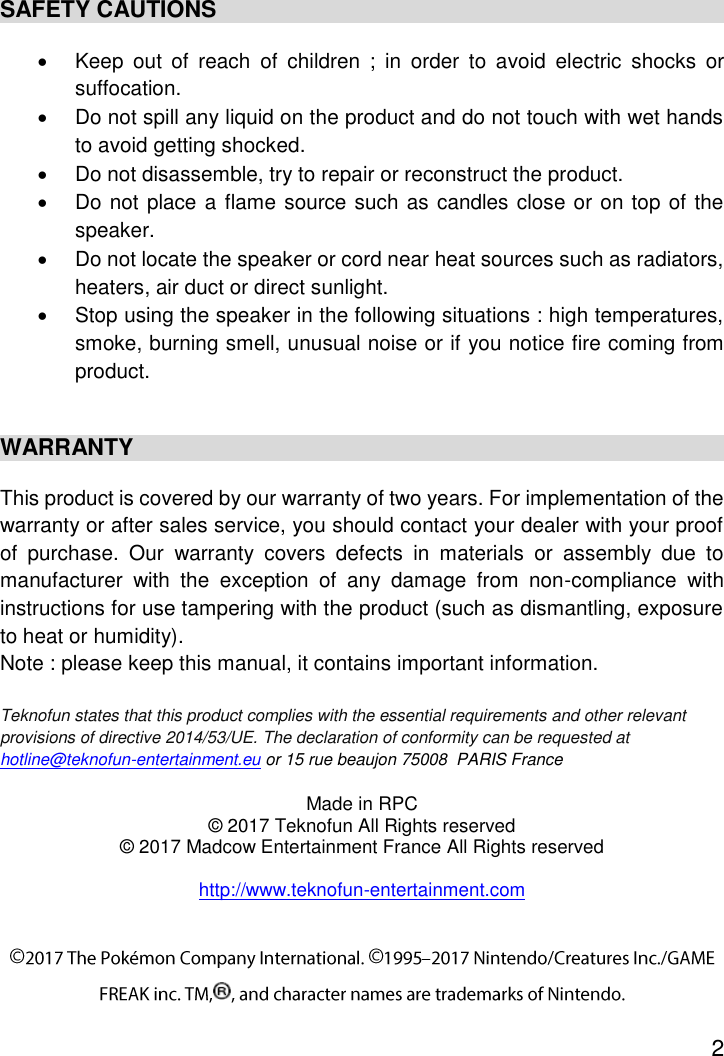 2  SAFETY CAUTIONS   Keep  out  of  reach  of  children  ;  in  order  to  avoid  electric  shocks  or suffocation.   Do not spill any liquid on the product and do not touch with wet hands to avoid getting shocked.   Do not disassemble, try to repair or reconstruct the product.   Do not place a flame source such as candles close or on top of the speaker.   Do not locate the speaker or cord near heat sources such as radiators, heaters, air duct or direct sunlight.   Stop using the speaker in the following situations : high temperatures, smoke, burning smell, unusual noise or if you notice fire coming from product.  WARRANTY This product is covered by our warranty of two years. For implementation of the warranty or after sales service, you should contact your dealer with your proof of  purchase.  Our  warranty  covers  defects  in  materials  or  assembly  due  to manufacturer  with  the  exception  of  any  damage  from  non-compliance  with instructions for use tampering with the product (such as dismantling, exposure to heat or humidity). Note : please keep this manual, it contains important information.  Teknofun states that this product complies with the essential requirements and other relevant provisions of directive 2014/53/UE. The declaration of conformity can be requested at hotline@teknofun-entertainment.eu or 15 rue beaujon 75008  PARIS France Made in RPC © 2017 Teknofun All Rights reserved © 2017 Madcow Entertainment France All Rights reserved  http://www.teknofun-entertainment.com 