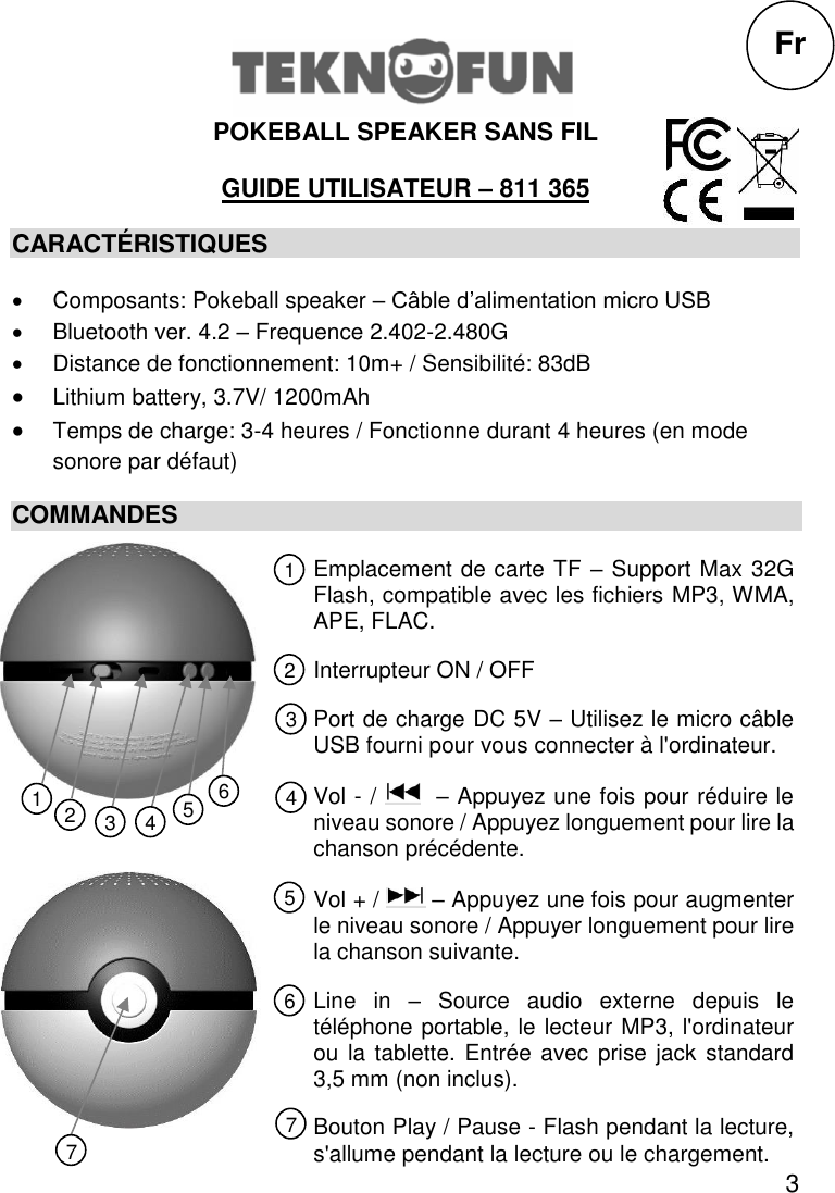 3  POKEBALL SPEAKER SANS FIL  GUIDE UTILISATEUR – 811 365 CARACTÉRISTIQUES   Composants: Pokeball speaker – Câble d’alimentation micro USB   Bluetooth ver. 4.2 – Frequence 2.402-2.480G   Distance de fonctionnement: 10m+ / Sensibilité: 83dB  Lithium battery, 3.7V/ 1200mAh  Temps de charge: 3-4 heures / Fonctionne durant 4 heures (en mode sonore par défaut) COMMANDES             Fr Emplacement de carte TF – Support Max 32G Flash, compatible avec les fichiers MP3, WMA, APE, FLAC. Interrupteur ON / OFF Port de charge DC 5V – Utilisez le micro câble USB fourni pour vous connecter à l&apos;ordinateur. Vol - /    – Appuyez une fois pour réduire le niveau sonore / Appuyez longuement pour lire la chanson précédente. Vol + /   – Appuyez une fois pour augmenter le niveau sonore / Appuyer longuement pour lire la chanson suivante. Line  in  –  Source  audio  externe  depuis  le téléphone portable, le lecteur MP3, l&apos;ordinateur ou la tablette. Entrée avec prise jack standard 3,5 mm (non inclus). Bouton Play / Pause - Flash pendant la lecture, s&apos;allume pendant la lecture ou le chargement. Play / Pause button – Flash while playing, light up while playing or charging.  1 2 3 5 4 6 7 1 7 6 5 4 2 3 