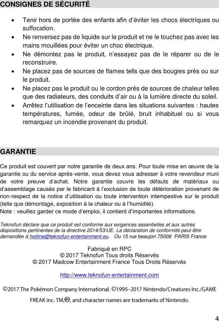 4  CONSIGNES DE SÉCURITÉ  Tenir hors de portée des enfants afin d’éviter les chocs électriques ou suffocation.   Ne renversez pas de liquide sur le produit et ne le touchez pas avec les mains mouillées pour éviter un choc électrique.  Ne  démontez  pas  le  produit,  n’essayez  pas  de  le  réparer  ou  de  le reconstruire.   Ne placez pas de sources de flames tells que des bougies près ou sur le produit.   Ne placez pas le produit ou le cordon près de sources de chaleur telles que des radiateurs, des conduits d’air ou à la lumière directe du soleil.  Arrêtez l’utilisation de l’enceinte dans les situations suivantes : hautes températures,  fumée,  odeur  de  brûlé,  bruit  inhabituel  ou  si  vous remarquez un incendie provenant du produit.  GARANTIE Ce produit est couvert par notre garantie de deux ans. Pour toute mise en œuvre de la garantie ou du service après-vente, vous devez vous adresser à votre revendeur muni de  votre  preuve  d’achat.  Notre  garantie  couvre  les  défauts  de  matériaux  ou d’assemblage causés par le fabricant à l’exclusion de toute détérioration provenant de non-respect de la  notice  d’utilisation  ou toute intervention intempestive sur le produit (telle que démontage, exposition à la chaleur ou à l’humidité). Note : veuillez garder ce mode d’emploi, il contient d’importantes informations.  Teknofun déclare que ce produit est conforme aux exigences essentielles et aux autres dispositions pertinentes de la directive 2014/53/UE. La déclaration de conformité peut être demandée à hotline@teknofun-entertainment.eu.   Ou 15 rue beaujon 75008  PARIS France Fabriqué en RPC © 2017 Teknofun Tous droits Réservés © 2017 Madcow Entertainment France Tous Droits Réservés  http://www.teknofun-entertainment.com 