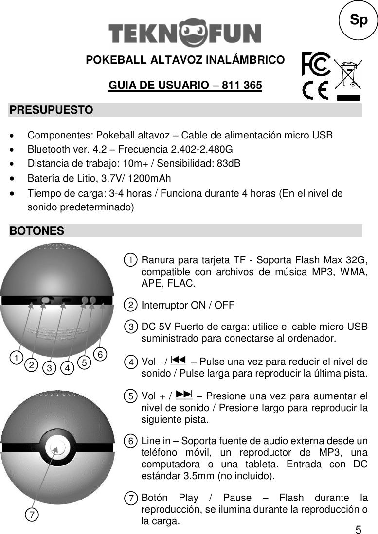 5  POKEBALL ALTAVOZ INALÁMBRICO  GUIA DE USUARIO – 811 365 PRESUPUESTO   Componentes: Pokeball altavoz – Cable de alimentación micro USB   Bluetooth ver. 4.2 – Frecuencia 2.402-2.480G   Distancia de trabajo: 10m+ / Sensibilidad: 83dB  Batería de Litio, 3.7V/ 1200mAh  Tiempo de carga: 3-4 horas / Funciona durante 4 horas (En el nivel de sonido predeterminado) BOTONES             Sp Ranura para tarjeta TF - Soporta Flash Max 32G, compatible  con  archivos  de  música  MP3,  WMA, APE, FLAC. Interruptor ON / OFF DC 5V Puerto de carga: utilice el cable micro USB suministrado para conectarse al ordenador. Vol - /    – Pulse una vez para reducir el nivel de sonido / Pulse larga para reproducir la última pista. Vol + /   – Presione una vez para aumentar el nivel de sonido / Presione largo para reproducir la siguiente pista. Line in – Soporta fuente de audio externa desde un teléfono  móvil,  un  reproductor  de  MP3,  una computadora  o  una  tableta.  Entrada  con  DC estándar 3.5mm (no incluido). Botón  Play  /  Pause  –  Flash  durante  la reproducción, se ilumina durante la reproducción o la carga. 1 2 3 5 4 6 7 1 2 3 4 5 6 7 