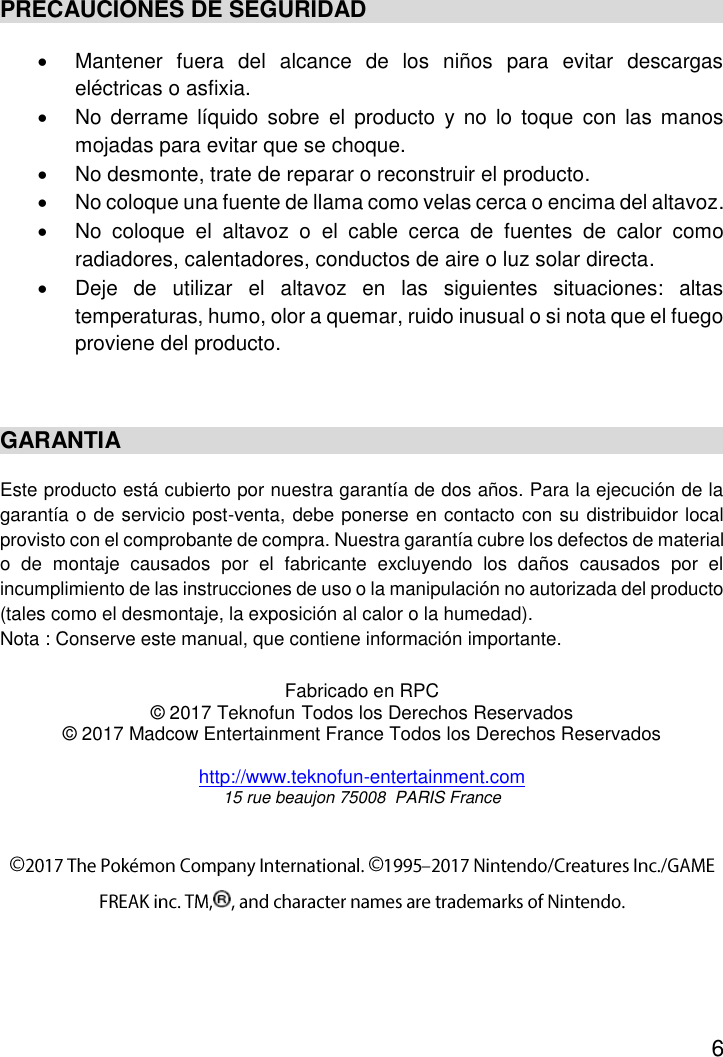 6  PRECAUCIONES DE SEGURIDAD   Mantener  fuera  del  alcance  de  los  niños  para  evitar  descargas eléctricas o asfixia.   No derrame  líquido  sobre  el  producto  y  no  lo  toque  con  las manos mojadas para evitar que se choque.   No desmonte, trate de reparar o reconstruir el producto.   No coloque una fuente de llama como velas cerca o encima del altavoz.   No  coloque  el  altavoz  o  el  cable  cerca  de  fuentes  de  calor  como radiadores, calentadores, conductos de aire o luz solar directa.   Deje  de  utilizar  el  altavoz  en  las  siguientes  situaciones:  altas temperaturas, humo, olor a quemar, ruido inusual o si nota que el fuego proviene del producto.  GARANTIA Este producto está cubierto por nuestra garantía de dos años. Para la ejecución de la garantía o de servicio post-venta, debe ponerse en contacto con su distribuidor local provisto con el comprobante de compra. Nuestra garantía cubre los defectos de material o  de  montaje  causados  por  el  fabricante  excluyendo  los  daños  causados  por  el incumplimiento de las instrucciones de uso o la manipulación no autorizada del producto (tales como el desmontaje, la exposición al calor o la humedad). Nota : Conserve este manual, que contiene información importante.  Fabricado en RPC © 2017 Teknofun Todos los Derechos Reservados © 2017 Madcow Entertainment France Todos los Derechos Reservados  http://www.teknofun-entertainment.com 15 rue beaujon 75008  PARIS France  