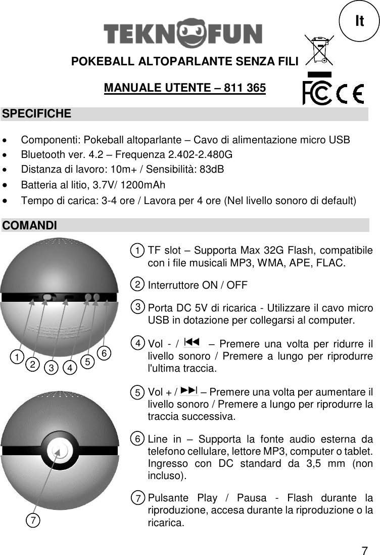 7  POKEBALL ALTOPARLANTE SENZA FILI  MANUALE UTENTE – 811 365 SPECIFICHE   Componenti: Pokeball altoparlante – Cavo di alimentazione micro USB   Bluetooth ver. 4.2 – Frequenza 2.402-2.480G   Distanza di lavoro: 10m+ / Sensibilità: 83dB  Batteria al litio, 3.7V/ 1200mAh  Tempo di carica: 3-4 ore / Lavora per 4 ore (Nel livello sonoro di default) COMANDI             It TF slot – Supporta Max 32G Flash, compatibile con i file musicali MP3, WMA, APE, FLAC. Interruttore ON / OFF Porta DC 5V di ricarica - Utilizzare il cavo micro USB in dotazione per collegarsi al computer. Vol  -  /    –  Premere  una  volta  per  ridurre  il livello sonoro  /  Premere a lungo per  riprodurre l&apos;ultima traccia. Vol + /   – Premere una volta per aumentare il livello sonoro / Premere a lungo per riprodurre la traccia successiva. Line  in  –  Supporta  la  fonte  audio  esterna  da telefono cellulare, lettore MP3, computer o tablet. Ingresso  con  DC  standard  da  3,5  mm  (non incluso). Pulsante  Play  /  Pausa  -  Flash  durante  la riproduzione, accesa durante la riproduzione o la ricarica. 1 2 3 5 4 6 7 1 3 2 4 5 6 7 