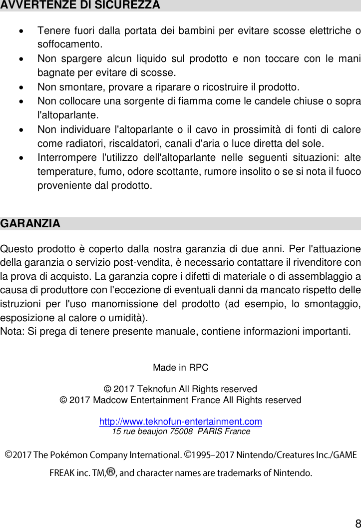 8  AVVERTENZE DI SICUREZZA   Tenere fuori dalla portata dei bambini per evitare scosse elettriche o soffocamento.   Non  spargere  alcun  liquido  sul  prodotto  e  non  toccare  con  le  mani bagnate per evitare di scosse.   Non smontare, provare a riparare o ricostruire il prodotto.   Non collocare una sorgente di fiamma come le candele chiuse o sopra l&apos;altoparlante.   Non individuare l&apos;altoparlante o il cavo in prossimità di fonti di calore come radiatori, riscaldatori, canali d&apos;aria o luce diretta del sole.   Interrompere  l&apos;utilizzo  dell&apos;altoparlante  nelle  seguenti  situazioni:  alte temperature, fumo, odore scottante, rumore insolito o se si nota il fuoco proveniente dal prodotto.  GARANZIA Questo prodotto è coperto dalla nostra garanzia di due anni. Per l&apos;attuazione della garanzia o servizio post-vendita, è necessario contattare il rivenditore con la prova di acquisto. La garanzia copre i difetti di materiale o di assemblaggio a causa di produttore con l&apos;eccezione di eventuali danni da mancato rispetto delle istruzioni  per  l&apos;uso  manomissione  del  prodotto  (ad  esempio,  lo  smontaggio, esposizione al calore o umidità). Nota: Si prega di tenere presente manuale, contiene informazioni importanti.   Made in RPC  © 2017 Teknofun All Rights reserved © 2017 Madcow Entertainment France All Rights reserved  http://www.teknofun-entertainment.com 15 rue beaujon 75008  PARIS France 