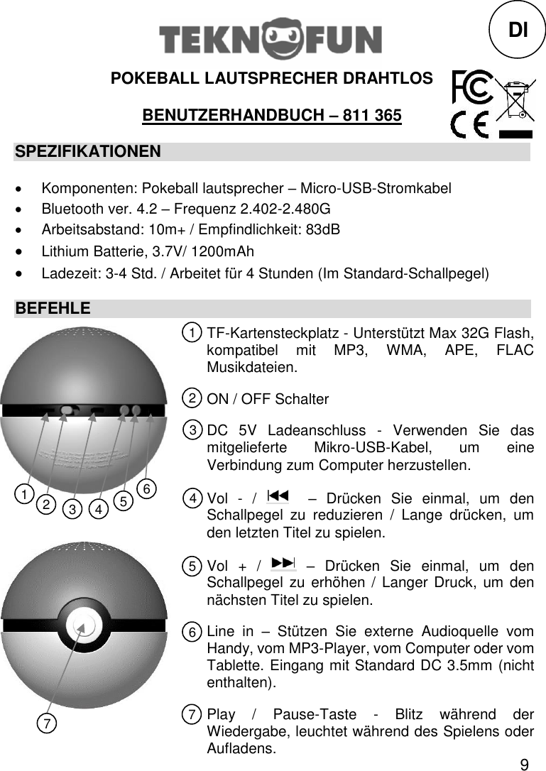 9  POKEBALL LAUTSPRECHER DRAHTLOS  BENUTZERHANDBUCH – 811 365 SPEZIFIKATIONEN   Komponenten: Pokeball lautsprecher – Micro-USB-Stromkabel   Bluetooth ver. 4.2 – Frequenz 2.402-2.480G   Arbeitsabstand: 10m+ / Empfindlichkeit: 83dB  Lithium Batterie, 3.7V/ 1200mAh  Ladezeit: 3-4 Std. / Arbeitet für 4 Stunden (Im Standard-Schallpegel) BEFEHLE                   Dl TF-Kartensteckplatz - Unterstützt Max 32G Flash, kompatibel  mit  MP3,  WMA,  APE,  FLAC Musikdateien. ON / OFF Schalter DC  5V  Ladeanschluss  -  Verwenden  Sie  das mitgelieferte  Mikro-USB-Kabel,  um  eine Verbindung zum Computer herzustellen. Vol  -  /    –  Drücken  Sie  einmal,  um  den Schallpegel  zu  reduzieren  /  Lange  drücken,  um den letzten Titel zu spielen. Vol  +  /    –  Drücken  Sie  einmal,  um  den Schallpegel  zu  erhöhen  /  Langer  Druck, um den nächsten Titel zu spielen. Line  in  –  Stützen  Sie  externe  Audioquelle  vom Handy, vom MP3-Player, vom Computer oder vom Tablette. Eingang mit Standard DC 3.5mm (nicht enthalten). Play  /  Pause-Taste  -  Blitz  während  der Wiedergabe, leuchtet während des Spielens oder Aufladens. 1 2 3 5 4 6 7 1 2 3 4 5 6 7 