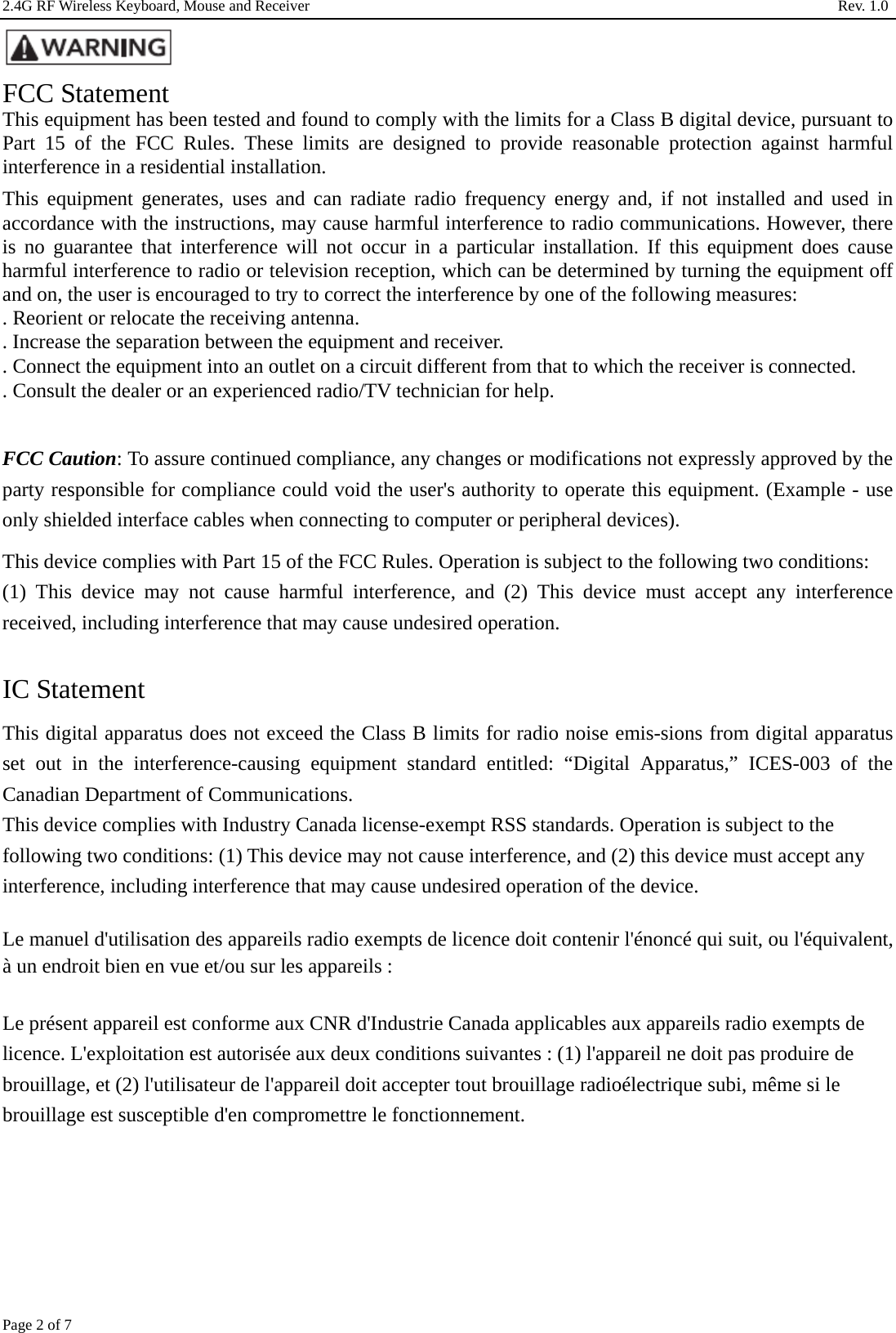 2.4G RF Wireless Keyboard, Mouse and Receiver                                                                     Rev. 1.0         Page 2 of 7  FCC Statement This equipment has been tested and found to comply with the limits for a Class B digital device, pursuant to Part 15 of the FCC Rules. These limits are designed to provide reasonable protection against harmful interference in a residential installation. This equipment generates, uses and can radiate radio frequency energy and, if not installed and used in accordance with the instructions, may cause harmful interference to radio communications. However, there is no guarantee that interference will not occur in a particular installation. If this equipment does cause harmful interference to radio or television reception, which can be determined by turning the equipment off and on, the user is encouraged to try to correct the interference by one of the following measures: . Reorient or relocate the receiving antenna. . Increase the separation between the equipment and receiver. . Connect the equipment into an outlet on a circuit different from that to which the receiver is connected. . Consult the dealer or an experienced radio/TV technician for help.  FCC Caution: To assure continued compliance, any changes or modifications not expressly approved by the party responsible for compliance could void the user&apos;s authority to operate this equipment. (Example - use only shielded interface cables when connecting to computer or peripheral devices). This device complies with Part 15 of the FCC Rules. Operation is subject to the following two conditions: (1) This device may not cause harmful interference, and (2) This device must accept any interference received, including interference that may cause undesired operation.  IC Statement This digital apparatus does not exceed the Class B limits for radio noise emis-sions from digital apparatus set out in the interference-causing equipment standard entitled: “Digital Apparatus,” ICES-003 of the Canadian Department of Communications.   This device complies with Industry Canada license-exempt RSS standards. Operation is subject to the following two conditions: (1) This device may not cause interference, and (2) this device must accept any interference, including interference that may cause undesired operation of the device. Le manuel d&apos;utilisation des appareils radio exempts de licence doit contenir l&apos;énoncé qui suit, ou l&apos;équivalent, à un endroit bien en vue et/ou sur les appareils :    Le présent appareil est conforme aux CNR d&apos;Industrie Canada applicables aux appareils radio exempts de licence. L&apos;exploitation est autorisée aux deux conditions suivantes : (1) l&apos;appareil ne doit pas produire de brouillage, et (2) l&apos;utilisateur de l&apos;appareil doit accepter tout brouillage radioélectrique subi, même si le brouillage est susceptible d&apos;en compromettre le fonctionnement.   