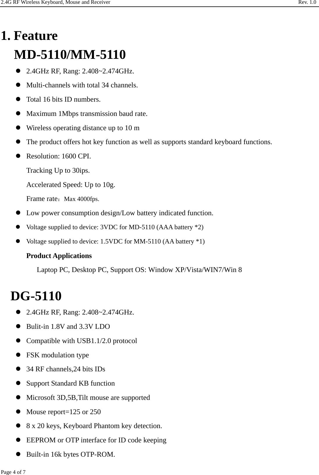 2.4G RF Wireless Keyboard, Mouse and Receiver                                                                     Rev. 1.0         Page 4 of 7  1. Feature MD-5110/MM-5110  2.4GHz RF, Rang: 2.408~2.474GHz.  Multi-channels with total 34 channels.  Total 16 bits ID numbers.  Maximum 1Mbps transmission baud rate.  Wireless operating distance up to 10 m  The product offers hot key function as well as supports standard keyboard functions.  Resolution: 1600 CPI. Tracking Up to 30ips. Accelerated Speed: Up to 10g. Frame rate：Max 4000fps.  Low power consumption design/Low battery indicated function.  Voltage supplied to device: 3VDC for MD-5110 (AAA battery *2)  Voltage supplied to device: 1.5VDC for MM-5110 (AA battery *1) Product Applications Laptop PC, Desktop PC, Support OS: Window XP/Vista/WIN7/Win 8  DG-5110  2.4GHz RF, Rang: 2.408~2.474GHz.  Bulit-in 1.8V and 3.3V LDO  Compatible with USB1.1/2.0 protocol  FSK modulation type  34 RF channels,24 bits IDs  Support Standard KB function  Microsoft 3D,5B,Tilt mouse are supported  Mouse report=125 or 250  8 x 20 keys, Keyboard Phantom key detection.  EEPROM or OTP interface for ID code keeping  Built-in 16k bytes OTP-ROM. 