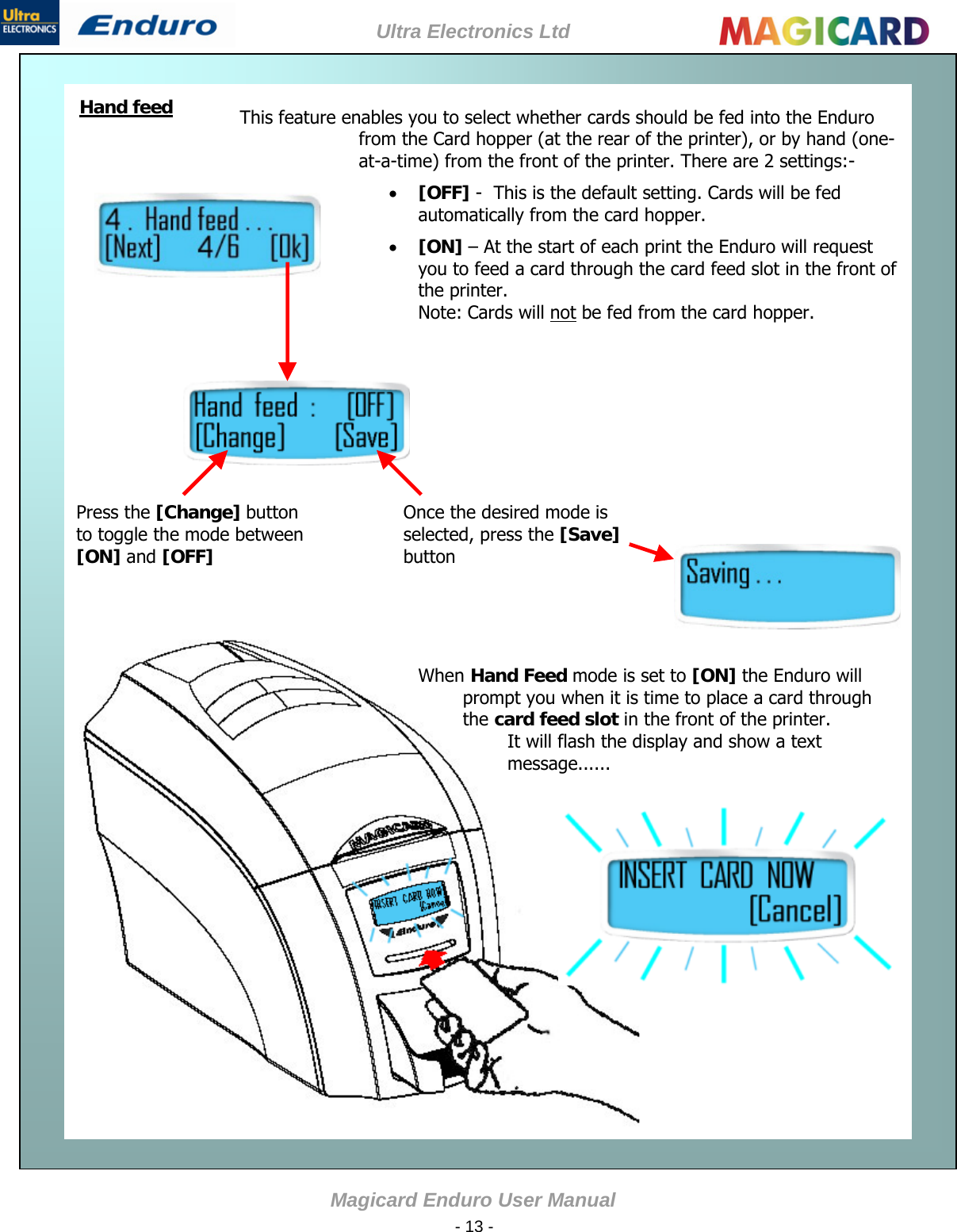 Ultra Electronics Ltd Magicard Enduro User Manual  - 13 -    Hand feed This feature enables you to select whether cards should be fed into the Enduro from the Card hopper (at the rear of the printer), or by hand (one-at-a-time) from the front of the printer. There are 2 settings:-   [OFF] -  This is the default setting. Cards will be fed automatically from the card hopper.   [ON] – At the start of each print the Enduro will request you to feed a card through the card feed slot in the front of the printer. Note: Cards will not be fed from the card hopper.  Once the desired mode is selected, press the [Save] button  Press the [Change] button to toggle the mode between [ON] and [OFF]           When Hand Feed mode is set to [ON] the Enduro will prompt you when it is time to place a card through the card feed slot in the front of the printer. It will flash the display and show a text message......          