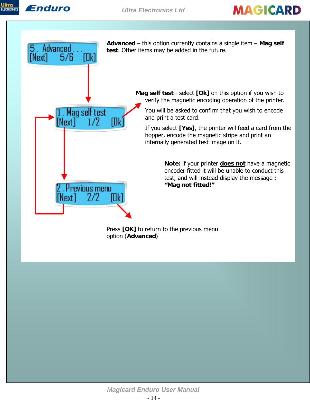 Ultra Electronics Ltd Magicard Enduro User Manual  - 14 -    Advanced – this option currently contains a single item – Mag self test. Other items may be added in the future.      Mag self test - select [Ok] on this option if you wish to verify the magnetic encoding operation of the printer. You will be asked to confirm that you wish to encode and print a test card. If you select [Yes], the printer will feed a card from the hopper, encode the magnetic stripe and print an internally generated test image on it.   Note: if your printer does not have a magnetic encoder fitted it will be unable to conduct this test, and will instead display the message :-  “Mag not fitted!”    Advanced Press [OK] to return to the previous menu option (Advanced)                                                   