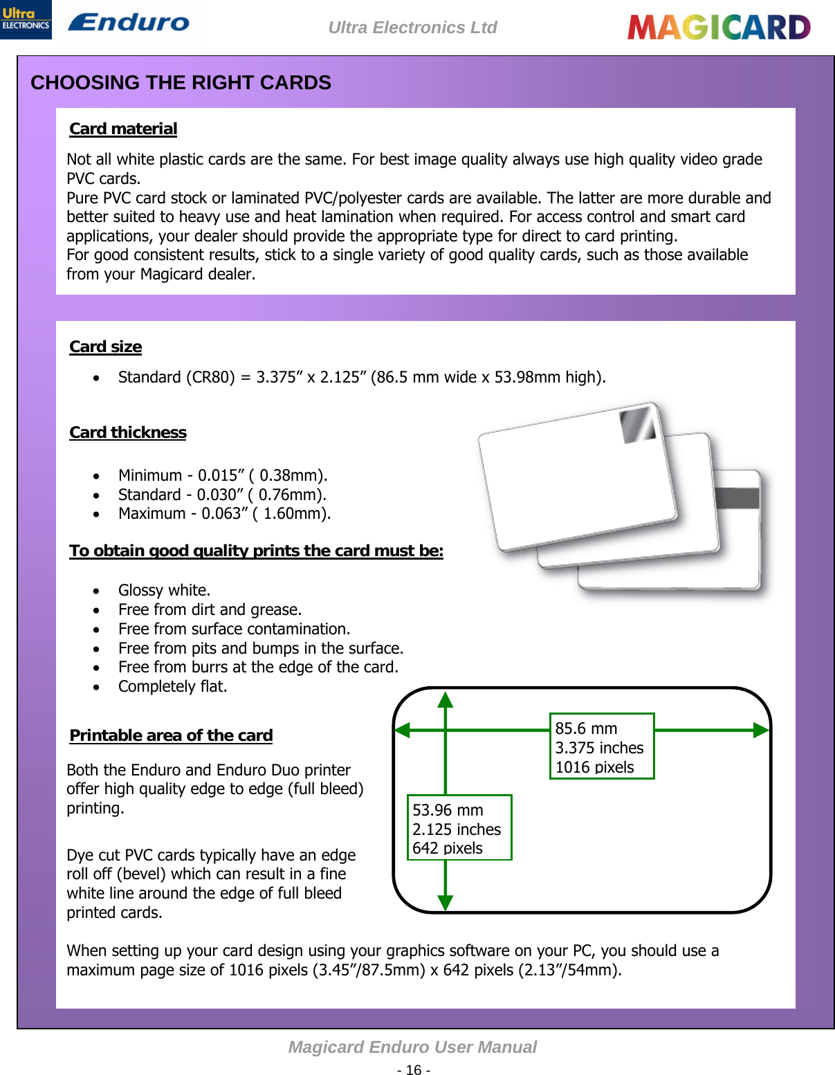 Ultra Electronics Ltd Magicard Enduro User M - 16 -   CHOOSING THE RIGHT CARDS   Card material  Not all white plastic cards are the same. For best image quality always use high quality video grade PVC cards. Pure PVC card stock or laminated PVC/polyester cards are available. The latter are more durable and better suited to heavy use and heat lamination when required. For access control and smart card applications, your dealer should provide the appropriate type for direct to card printing. For good consistent results, stick to a single variety of good quality cards, such as those available from your Magicard dealer.             Card size   Standard (CR80) = 3.375” x 2.125” (86.5 mm wide x 53.98mm high).       Card thickness    Minimum - 0.015” ( 0.38mm).  Standard - 0.030” ( 0.76mm).    Maximum - 0.063” ( 1.60mm).      To obtain good quality prints the card must be:    Glossy white.  Free from dirt and grease.    Free from surface contamination.  Free from pits and bumps in the surface.  Free from burrs at the edge of the card.  Completely flat.   Both the Enduro and Enduro Duo printer offer high quality edge to edge (full bleed) printing.      85.6 mm 3.375 inches 1016pixels 53.96 mm 2.125 inches 642pixels  Printable area of the card        Dye cut PVC cards typically have an edge roll off (bevel) which can result in a fine white line around the edge of full bleed printed cards.      When setting up your card design using your graphics software on your PC, you should use a maximum page size of 1016 pixels (3.45”/87.5mm) x 642 pixels (2.13”/54mm).  anual 