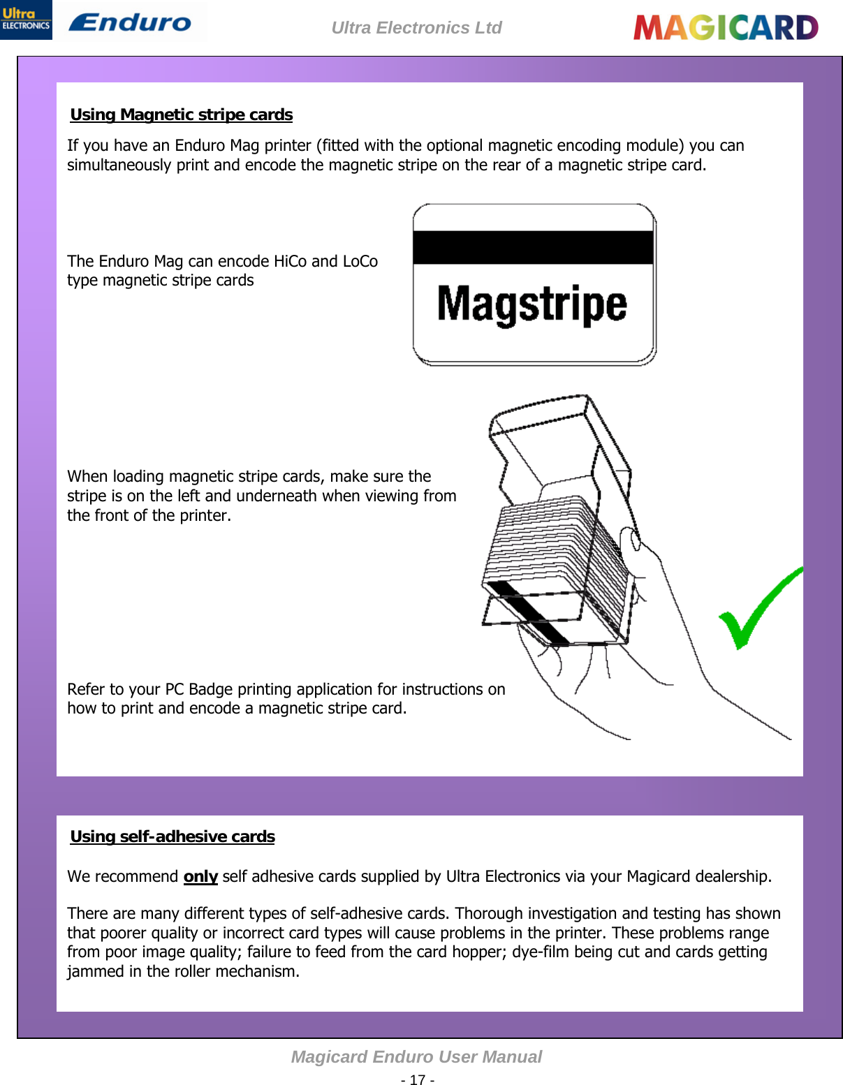 Ultra Electronics Ltd Magicard Enduro User Manual  - 17 -        If you have an Enduro Mag printer (fitted with the optional magnetic encoding module) you can simultaneously print and encode the magnetic stripe on the rear of a magnetic stripe card.   Using Magnetic stripe cards           The Enduro Mag can encode HiCo and LoCo type magnetic stripe cards          When loading magnetic stripe cards, make sure the stripe is on the left and underneath when viewing from the front of the printer.                               Refer to your PC Badge printing application for instructions on how to print and encode a magnetic stripe card.             Using self-adhesive cards We recommend only self adhesive cards supplied by Ultra Electronics via your Magicard dealership.  There are many different types of self-adhesive cards. Thorough investigation and testing has shown that poorer quality or incorrect card types will cause problems in the printer. These problems range from poor image quality; failure to feed from the card hopper; dye-film being cut and cards getting jammed in the roller mechanism.  