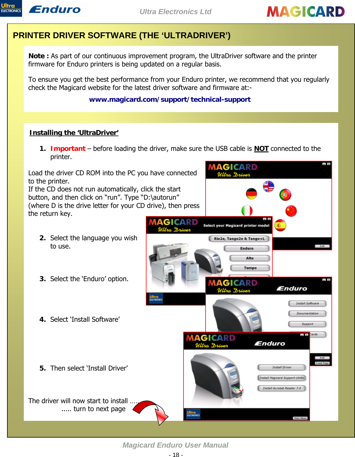 Ultra Electronics Ltd Magicard Enduro User Manual  - 18 -  PRINTER DRIVER SOFTWARE (THE ‘ULTRADRIVER’)   1. Important – before loading the driver, make sure the USB cable is NOT connected to the printer.  Load the driver CD ROM into the PC you have connected to the printer. If the CD does not run automatically, click the start button, and then click on “run”. Type “D:\autorun” (where D is the drive letter for your CD drive), then press the return key.   2. Select the language you wish to use.    3. Select the ‘Enduro’ option.     4. Select ‘Install Software’       5. Then select ‘Install Driver’    The driver will now start to install …… ..... turn to next page Note : As part of our continuous improvement program, the UltraDriver software and the printer firmware for Enduro printers is being updated on a regular basis. To ensure you get the best performance from your Enduro printer, we recommend that you regularly check the Magicard website for the latest driver software and firmware at:- www.magicard.com/support/technical-support            Installing the ‘UltraDriver’                                            