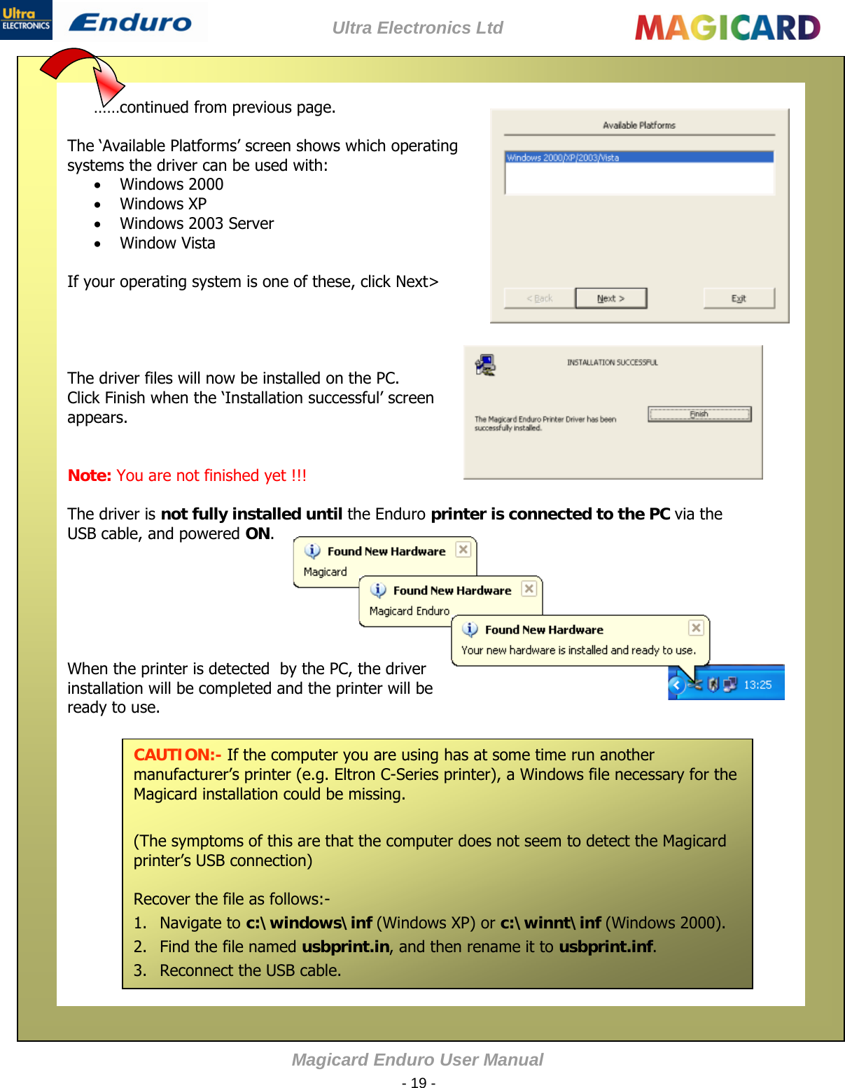 Ultra Electronics Ltd Magicard Enduro User Manual  - 19 -  ……continued from previous page.  The ‘Available Platforms’ screen shows which operating systems the driver can be used with:  Windows 2000  Windows XP  Windows 2003 Server  Window Vista  If your operating system is one of these, click Next&gt;     The driver files will now be installed on the PC. Click Finish when the ‘Installation successful’ screen appears.   Note: You are not finished yet !!!  The driver is not fully installed until the Enduro printer is connected to the PC via the USB cable, and powered ON.       When the printer is detected  by the PC, the driver installation will be completed and the printer will be ready to use.      CAUTION:- If the computer you are using has at some time run another manufacturer’s printer (e.g. Eltron C-Series printer), a Windows file necessary for the Magicard installation could be missing.  (The symptoms of this are that the computer does not seem to detect the Magicard printer’s USB connection)  Recover the file as follows:- 1. Navigate to c:\windows\inf (Windows XP) or c:\winnt\inf (Windows 2000). 2. Find the file named usbprint.in, and then rename it to usbprint.inf. 3. Reconnect the USB cable.                                                 