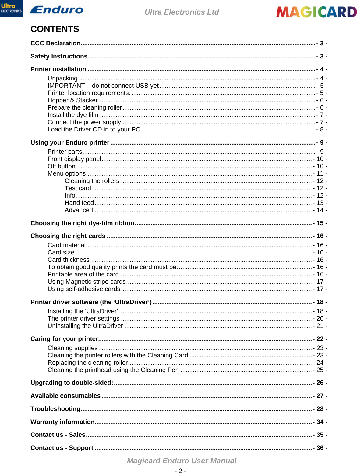 Ultra Electronics Ltd Magicard Enduro User Manual  - 2 - CONTENTS CCC Declaration......................................................................................................................................- 3 - Safety Instructions..................................................................................................................................- 3 - Printer installation ..................................................................................................................................- 4 - Unpacking .......................................................................................................................................- 4 - IMPORTANT – do not connect USB yet.........................................................................................- 5 - Printer location requirements: .........................................................................................................- 5 - Hopper &amp; Stacker............................................................................................................................- 6 - Prepare the cleaning roller..............................................................................................................- 6 - Install the dye film ...........................................................................................................................- 7 - Connect the power supply...............................................................................................................- 7 - Load the Driver CD in to your PC ...................................................................................................- 8 - Using your Enduro printer.....................................................................................................................- 9 - Printer parts.....................................................................................................................................- 9 - Front display panel........................................................................................................................- 10 - Off button ......................................................................................................................................- 10 - Menu options.................................................................................................................................- 11 - Cleaning the rollers .............................................................................................................- 12 - Test card..............................................................................................................................- 12 - Info.......................................................................................................................................- 12 - Hand feed............................................................................................................................- 13 - Advanced.............................................................................................................................- 14 - Choosing the right dye-film ribbon.....................................................................................................- 15 - Choosing the right cards .....................................................................................................................- 16 - Card material.................................................................................................................................- 16 - Card size .......................................................................................................................................- 16 - Card thickness ..............................................................................................................................- 16 - To obtain good quality prints the card must be:............................................................................- 16 - Printable area of the card..............................................................................................................- 16 - Using Magnetic stripe cards..........................................................................................................- 17 - Using self-adhesive cards.............................................................................................................- 17 - Printer driver software (the ‘UltraDriver’)...........................................................................................- 18 - Installing the ‘UltraDriver’ ..............................................................................................................- 18 - The printer driver settings .............................................................................................................- 20 - Uninstalling the UltraDriver ...........................................................................................................- 21 - Caring for your printer..........................................................................................................................- 22 - Cleaning supplies..........................................................................................................................- 23 - Cleaning the printer rollers with the Cleaning Card ......................................................................- 23 - Replacing the cleaning roller.........................................................................................................- 24 - Cleaning the printhead using the Cleaning Pen ...........................................................................- 25 - Upgrading to double-sided:.................................................................................................................- 26 - Available consumables........................................................................................................................- 27 - Troubleshooting....................................................................................................................................- 28 - Warranty information............................................................................................................................- 34 - Contact us - Sales.................................................................................................................................- 35 - Contact us - Support ............................................................................................................................- 36 - 