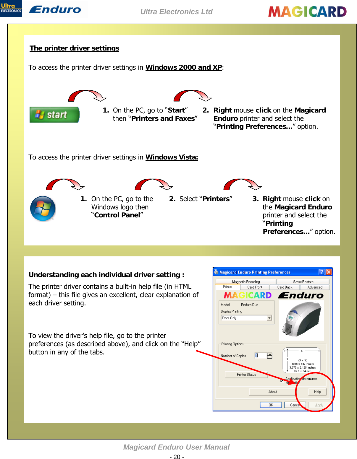 Ultra Electronics Ltd Magicard Enduro User M - 20 -     The printer driver settings   To access the printer driver settings in Windows 2000 and XP:     anual        To access the printer driver settings in Windows Vista:   Understanding each individual driver setting : The printer driver contains a built-in help file (in HTML format) – this file gives an excellent, clear explanation of each driver setting.    To view the driver’s help file, go to the printer preferences (as described above), and click on the “Help” button in any of the tabs.                   1.  On the PC, go to “Start” then “Printers and Faxes”  2. Right mouse click on the Magicard Enduro printer and select the “Printing Preferences…” option. 1. On the PC, go to the Windows logo then “Control Panel”  2.  Select “Printers”   3.  Right mouse click on the Magicard Enduro printer and select the “Printing Preferences…” option. 