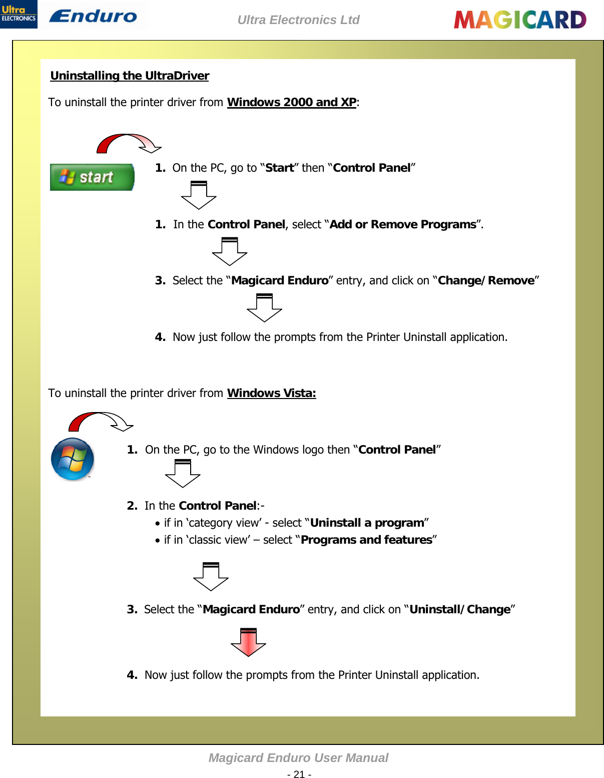 Ultra Electronics Ltd Magicard Enduro User Manual  - 21 -    Uninstalling the UltraDriver   Windows 2000 and XPTo uninstall the printer driver from  :                      To uninstall the printer driver from Windows Vista:   1.  On the PC, go to “Start” then “Control Panel”                   1. In the Control Panel, select “Add or Remove Programs”. 3.  Select the “Magicard Enduro” entry, and click on “Change/Remove”  4.  Now just follow the prompts from the Printer Uninstall application.  1. On the PC, go to the Windows logo then “Control Panel”  2.  In the Control Panel:-  if in ‘category view’ - select “Uninstall a program”   if in ‘classic view’ –select “Programs and features” 3.  Select the “Magicard Enduro” entry, and click on “Uninstall/Change”  4.  Now just follow the prompts from the Printer Uninstall application.  