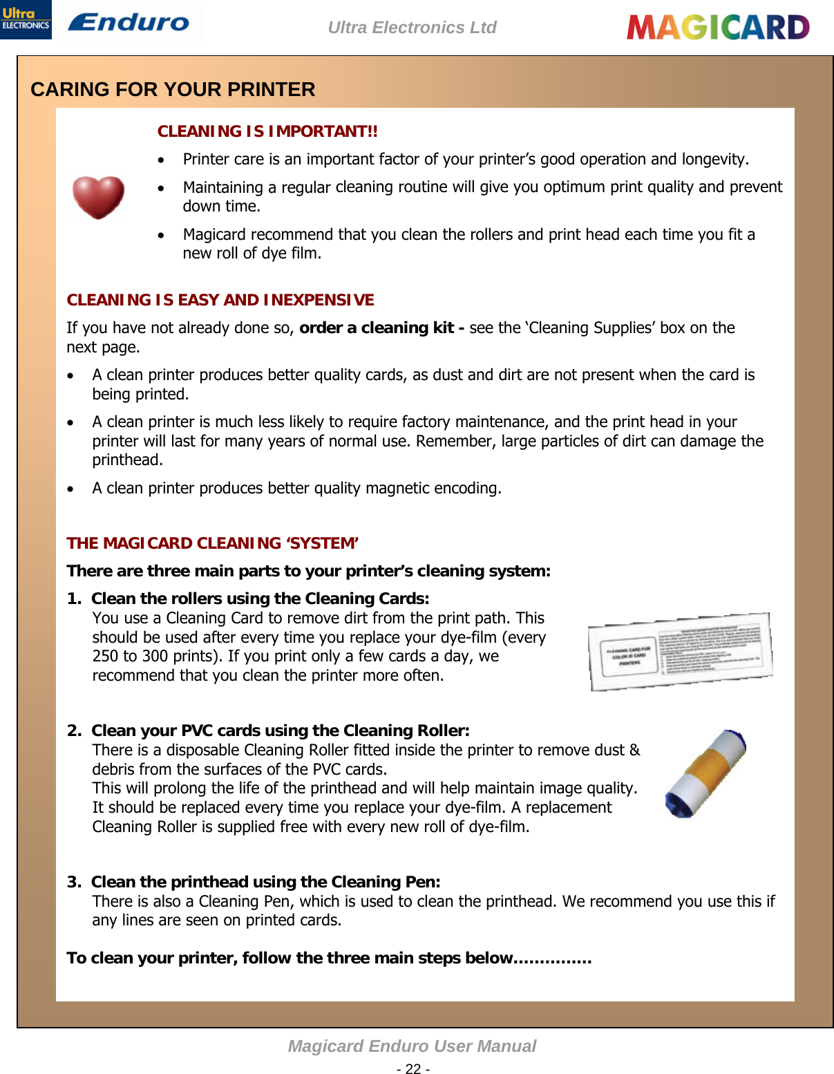 Ultra Electronics Ltd Magicard Enduro User Manual  - 22 -  CARING FOR YOUR PRINTER   CLEANING IS IMPORTANT!!  Printer care is an important factor of your printer’s good operation and longevity.   Maintaining a regular cleaning routine will give you optimum print quality and prevent down time.   Magicard recommend that you clean the rollers and print head each time you fit a new roll of dye film.    CLEANING IS EASY AND INEXPENSIVE If you have not already done so, order a cleaning kit - see the ‘Cleaning Supplies’ box on the next page.    A clean printer produces better quality cards, as dust and dirt are not present when the card is being printed.   A clean printer is much less likely to require factory maintenance, and the print head in your printer will last for many years of normal use. Remember, large particles of dirt can damage the printhead.   A clean printer produces better quality magnetic encoding.    THE MAGICARD CLEANING ‘SYSTEM’ There are three main parts to your printer’s cleaning system:  1.  Clean the rollers using the Cleaning Cards:  You use a Cleaning Card to remove dirt from the print path. This should be used after every time you replace your dye-film (every 250 to 300 prints). If you print only a few cards a day, we recommend that you clean the printer more often.    2.  Clean your PVC cards using the Cleaning Roller:  There is a disposable Cleaning Roller fitted inside the printer to remove dust &amp; debris from the surfaces of the PVC cards.  This will prolong the life of the printhead and will help maintain image quality. It should be replaced every time you replace your dye-film. A replacement Cleaning Roller is supplied free with every new roll of dye-film.    3.  Clean the printhead using the Cleaning Pen:  There is also a Cleaning Pen, which is used to clean the printhead. We recommend you use this if any lines are seen on printed cards.   To clean your printer, follow the three main steps below……………  