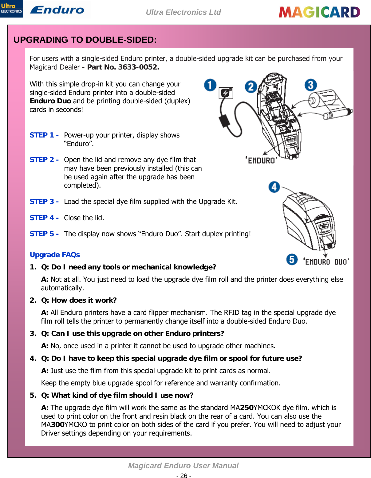 Ultra Electronics Ltd Magicard Enduro User Manual  - 26 - UPGRADING TO DOUBLE-SIDED:  For users with a single-sided Enduro printer, a double-sided upgrade kit can be purchased from your Magicard Dealer - Part No. 3633-0052.   With this simple drop-in kit you can change your single-sided Enduro printer into a double-sided Enduro Duo and be printing double-sided (duplex) cards in seconds!   STEP 1 -  Power-up your printer, display shows “Enduro”. STEP 2 -  Open the lid and remove any dye film that may have been previously installed (this can be used again after the upgrade has been completed). STEP 3 -  Load the special dye film supplied with the Upgrade Kit. STEP 4 -  Close the lid. STEP 5 -  The display now shows “Enduro Duo”. Start duplex printing!  Upgrade FAQs 1.  Q: Do I need any tools or mechanical knowledge?            A: Not at all. You just need to load the upgrade dye film roll and the printer does everything else automatically.  2.  Q: How does it work?  A: All Enduro printers have a card flipper mechanism. The RFID tag in the special upgrade dye film roll tells the printer to permanently change itself into a double-sided Enduro Duo.  3.  Q: Can I use this upgrade on other Enduro printers?  A: No, once used in a printer it cannot be used to upgrade other machines. 4.  Q: Do I have to keep this special upgrade dye film or spool for future use?  A: Just use the film from this special upgrade kit to print cards as normal.  Keep the empty blue upgrade spool for reference and warranty confirmation. 5.  Q: What kind of dye film should I use now?  A: The upgrade dye film will work the same as the standard MA250YMCKOK dye film, which is used to print color on the front and resin black on the rear of a card. You can also use the MA300YMCKO to print color on both sides of the card if you prefer. You will need to adjust your Driver settings depending on your requirements.  
