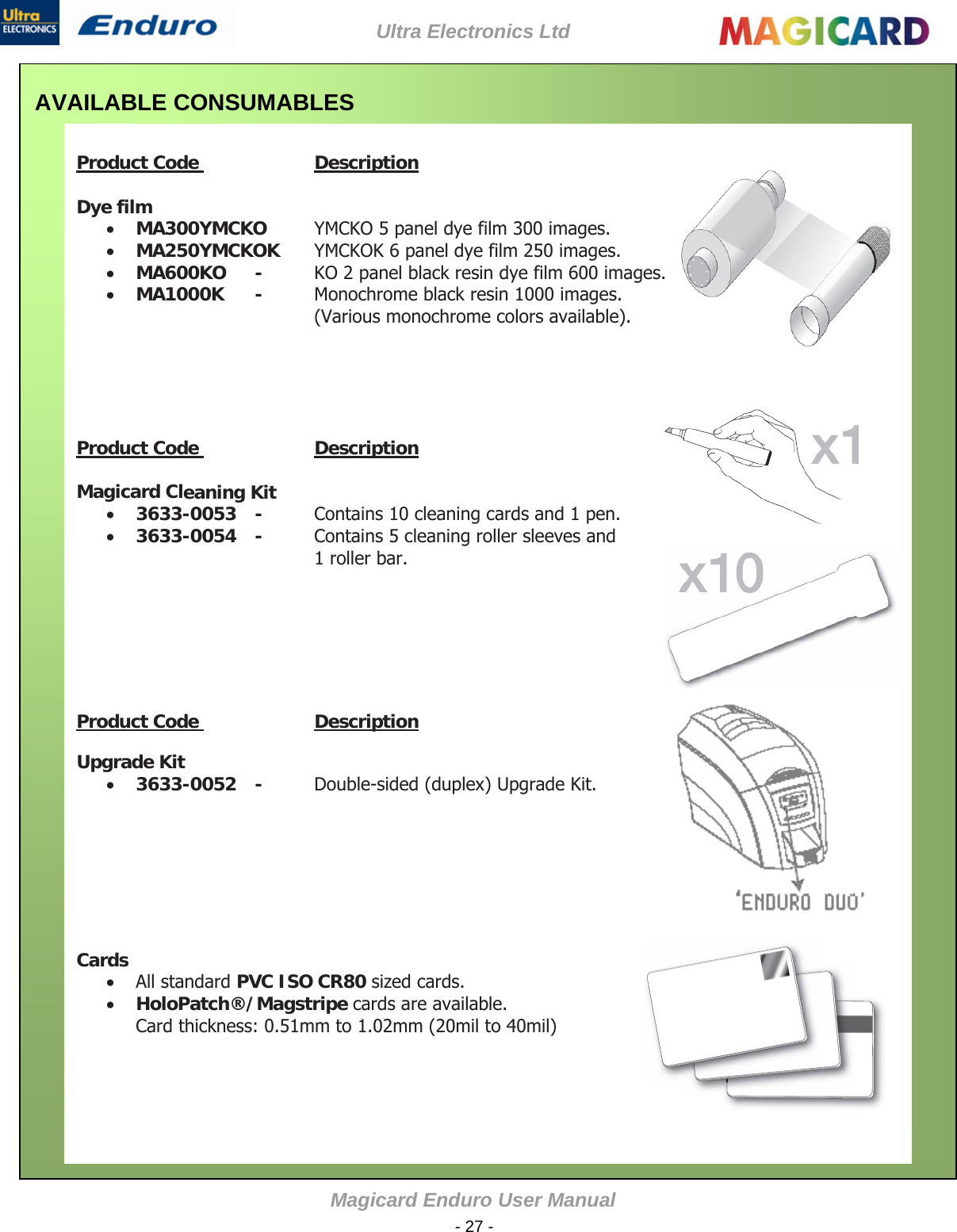 Ultra Electronics Ltd Magicard Enduro User Manual  - 27 - AVAILABLE CONSUMABLES    Product Code    Description    Dye film   MA300YMCKO   YMCKO 5 panel dye film 300 images.   MA250YMCKOK  YMCKOK 6 panel dye film 250 images.    MA600KO   -  KO 2 panel black resin dye film 600 images.   MA1000K   -  Monochrome black resin 1000 images.  (Various monochrome colors available).             Product Code    Description    Magicard Cleaning Kit   3633-0053   -  Contains 10 cleaning cards and 1 pen.    3633-0054   -  Contains 5 cleaning roller sleeves and 1 roller bar.                Product Code    Description    Upgrade Kit    3633-0052   -  Double-sided (duplex) Upgrade Kit.                 Cards   All standard PVC ISO CR80 sized cards.   HoloPatch®/Magstripe cards are available.  Card thickness: 0.51mm to 1.02mm (20mil to 40mil)            