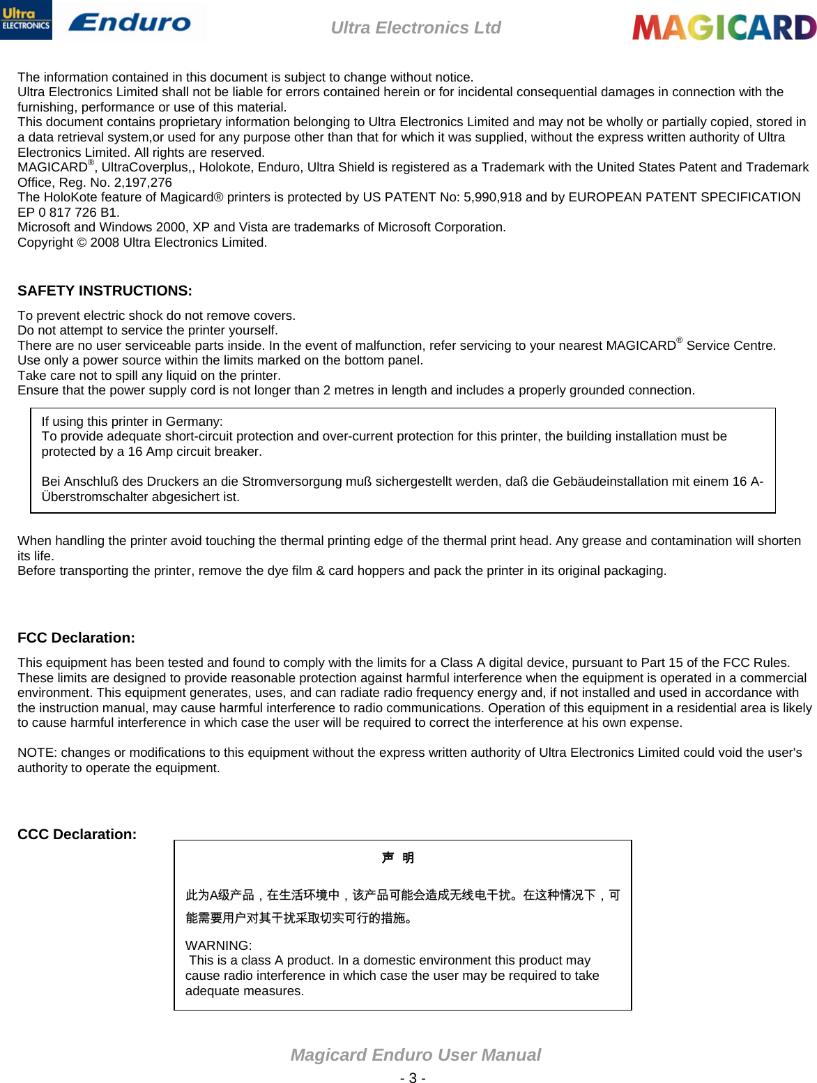 Ultra Electronics Ltd Magicard Enduro User Manual  - 3 - The information contained in this document is subject to change without notice. Ultra Electronics Limited shall not be liable for errors contained herein or for incidental consequential damages in connection with the furnishing, performance or use of this material. This document contains proprietary information belonging to Ultra Electronics Limited and may not be wholly or partially copied, stored in a data retrieval system,or used for any purpose other than that for which it was supplied, without the express written authority of Ultra Electronics Limited. All rights are reserved. MAGICARD®, UltraCoverplus,, Holokote, Enduro, Ultra Shield is registered as a Trademark with the United States Patent and Trademark Office, Reg. No. 2,197,276 The HoloKote feature of Magicard® printers is protected by US PATENT No: 5,990,918 and by EUROPEAN PATENT SPECIFICATION EP 0 817 726 B1. Microsoft and Windows 2000, XP and Vista are trademarks of Microsoft Corporation. Copyright © 2008 Ultra Electronics Limited.  SAFETY INSTRUCTIONS: To prevent electric shock do not remove covers. Do not attempt to service the printer yourself. There are no user serviceable parts inside. In the event of malfunction, refer servicing to your nearest MAGICARD® Service Centre. Use only a power source within the limits marked on the bottom panel. Take care not to spill any liquid on the printer. Ensure that the power supply cord is not longer than 2 metres in length and includes a properly grounded connection.   If using this printer in Germany: To provide adequate short-circuit protection and over-current protection for this printer, the building installation must be protected by a 16 Amp circuit breaker.  Bei Anschluß des Druckers an die Stromversorgung muß sichergestellt werden, daß die Gebäudeinstallation mit einem 16 A-Überstromschalter abgesichert ist.        When handling the printer avoid touching the thermal printing edge of the thermal print head. Any grease and contamination will shorten its life. Before transporting the printer, remove the dye film &amp; card hoppers and pack the printer in its original packaging.  FCC Declaration: This equipment has been tested and found to comply with the limits for a Class A digital device, pursuant to Part 15 of the FCC Rules. These limits are designed to provide reasonable protection against harmful interference when the equipment is operated in a commercial environment. This equipment generates, uses, and can radiate radio frequency energy and, if not installed and used in accordance with the instruction manual, may cause harmful interference to radio communications. Operation of this equipment in a residential area is likely to cause harmful interference in which case the user will be required to correct the interference at his own expense.  NOTE: changes or modifications to this equipment without the express written authority of Ultra Electronics Limited could void the user&apos;s authority to operate the equipment.   CCC Declaration: 声  明      此为A级产品，在生活环境中，该产品可能会造成无线电干扰。在这种情况下，可能需要用户对其干扰采取切实可行的措施。 WARNING:  This is a class A product. In a domestic environment this product may cause radio interference in which case the user may be required to take adequate measures. 