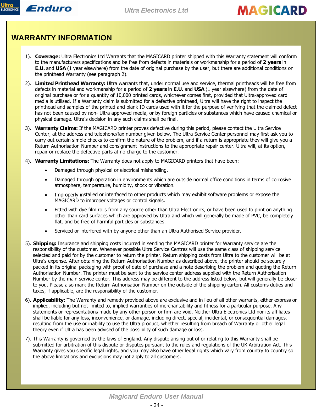 Ultra Electronics Ltd Magicard Enduro User Manual  - 34 -  WARRANTY INFORMATION    1). Coverage: Ultra Electronics Ltd Warrants that the MAGICARD printer shipped with this Warranty statement will conform to the manufacturers specifications and be free from defects in materials or workmanship for a period of 2 years in E.U. and USA (1 year elsewhere) from the date of original purchase by the user, but there are additional conditions on the printhead Warranty (see paragraph 2).     2). Limited Printhead Warranty: Ultra warrants that, under normal use and service, thermal printheads will be free from defects in material and workmanship for a period of 2 years in E.U. and USA (1 year elsewhere) from the date of original purchase or for a quantity of 10,000 printed cards, whichever comes first, provided that Ultra-approved card media is utilised. If a Warranty claim is submitted for a defective printhead, Ultra will have the right to inspect the printhead and samples of the printed and blank ID cards used with it for the purpose of verifying that the claimed defect has not been caused by non- Ultra approved media, or by foreign particles or substances which have caused chemical or physical damage. Ultra&apos;s decision in any such claims shall be final.        3). Warranty Claims: If the MAGICARD printer proves defective during this period, please contact the Ultra Service Center, at the address and telephone/fax number given below. The Ultra Service Center personnel may first ask you to carry out certain simple checks to confirm the nature of the problem, and if a return is appropriate they will give you a Return Authorisation Number and consignment instructions to the appropriate repair center. Ultra will, at its option, repair or replace the defective parts at no charge to the customer.      4). Warranty Limitations: The Warranty does not apply to MAGICARD printers that have been:    Damaged through physical or electrical mishandling.   Damaged through operation in environments which are outside normal office conditions in terms of corrosive atmosphere, temperature, humidity, shock or vibration.     Improperly installed or interfaced to other products which may exhibit software problems or expose the MAGICARD to improper voltages or control signals.    Fitted with dye film rolls from any source other than Ultra Electronics, or have been used to print on anything other than card surfaces which are approved by Ultra and which will generally be made of PVC, be completely flat, and be free of harmful particles or substances.      Serviced or interfered with by anyone other than an Ultra Authorised Service provider.   5). Shipping: Insurance and shipping costs incurred in sending the MAGICARD printer for Warranty service are the responsibility of the customer. Whenever possible Ultra Service Centres will use the same class of shipping service selected and paid for by the customer to return the printer. Return shipping costs from Ultra to the customer will be at Ultra&apos;s expense. After obtaining the Return Authorisation Number as described above, the printer should be securely packed in its original packaging with proof of date of purchase and a note describing the problem and quoting the Return Authorisation Number. The printer must be sent to the service center address supplied with the Return Authorisation Number by the main service center. This address may be different to the address listed below, but will generally be closer to you. Please also mark the Return Authorisation Number on the outside of the shipping carton. All customs duties and taxes, if applicable, are the responsibility of the customer.          6). Applicability: The Warranty and remedy provided above are exclusive and in lieu of all other warrants, either express or implied, including but not limited to, implied warranties of merchantability and fitness for a particular purpose. Any statements or representations made by any other person or firm are void. Neither Ultra Electronics Ltd nor its affiliates shall be liable for any loss, inconvenience, or damage, including direct, special, incidental, or consequential damages, resulting from the use or inability to use the Ultra product, whether resulting from breach of Warranty or other legal theory even if Ultra has been advised of the possibility of such damage or loss.       7). This Warranty is governed by the laws of England. Any dispute arising out of or relating to this Warranty shall be submitted for arbitration of this dispute or disputes pursuant to the rules and regulations of the UK Arbitration Act. This Warranty gives you specific legal rights, and you may also have other legal rights which vary from country to country so the above limitations and exclusions may not apply to all customers.          