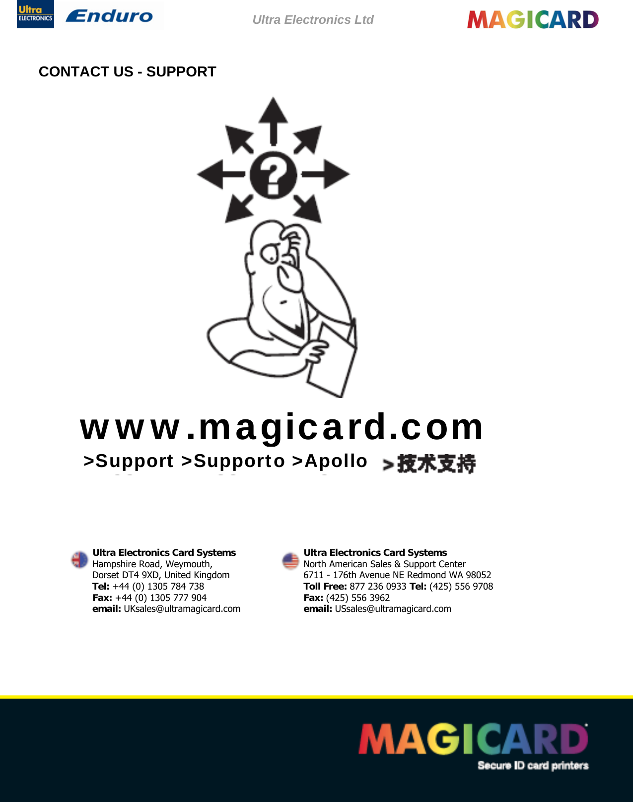 Ultra Electronics Ltd    Magicard Enduro User Manual  - 36 -CONTACT US - SUPPORT                             www.magicard.com  &gt;Support &gt;Supporto &gt;Apollo Ultra Electronics Card Systems  Ultra Electronics Card Systems Hampshire Road, Weymouth,  North American Sales &amp; Support Center Dorset DT4 9XD, United Kingdom  6711 - 176th Avenue NE Redmond WA 98052 Tel: +44 (0) 1305 784 738  Toll Free: 877 236 0933 Tel: (425) 556 9708 Fax: +44 (0) 1305 777 904  Fax: (425) 556 3962 email: UKsales@ultramagicard.com  email: USsales@ultramagicard.com 