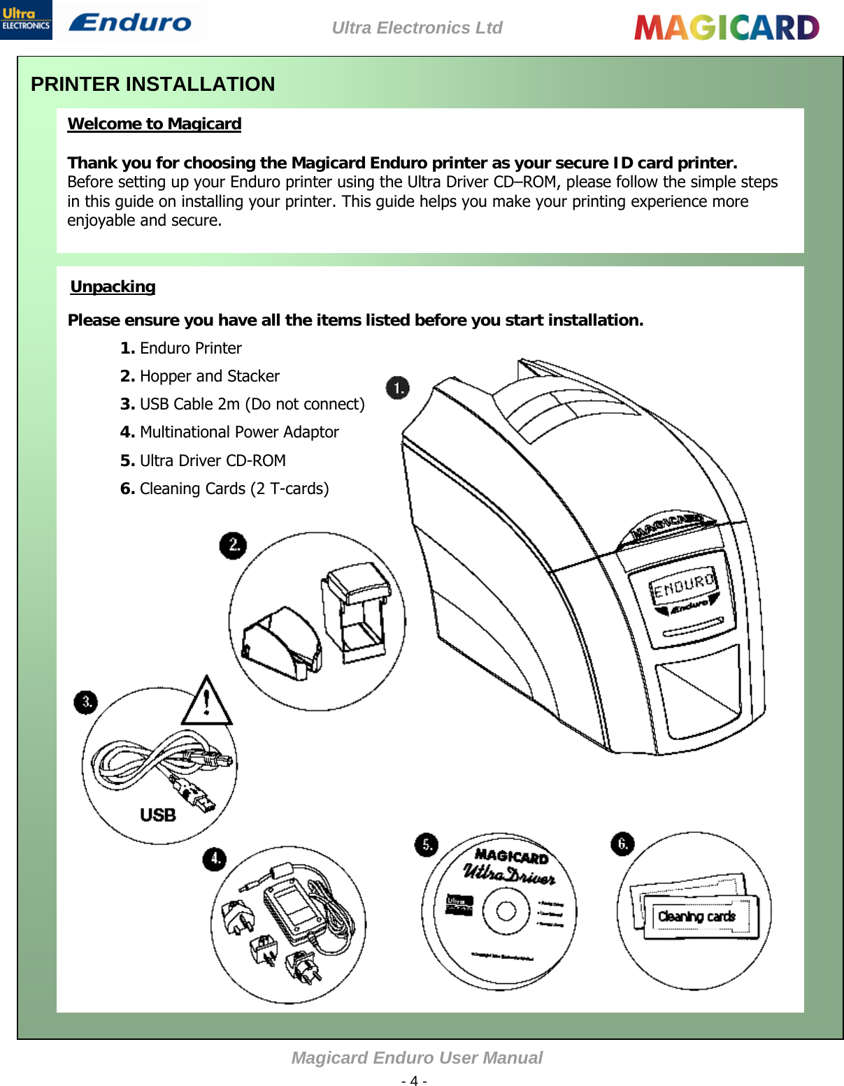 Ultra Electronics Ltd Magicard Enduro User Manual  - 4 -  PRINTER INSTALLATION  Welcome to Magicard  Thank you for choosing the Magicard Enduro printer as your secure ID card printer.  Before setting up your Enduro printer using the Ultra Driver CD–ROM, please follow the simple steps in this guide on installing your printer. This guide helps you make your printing experience more enjoyable and secure.      Unpacking Please ensure you have all the items listed before you start installation.  1. Enduro Printer  2. Hopper and Stacker 3. USB Cable 2m (Do not connect) 4. Multinational Power Adaptor 5. Ultra Driver CD-ROM 6. Cleaning Cards (2 T-cards)    