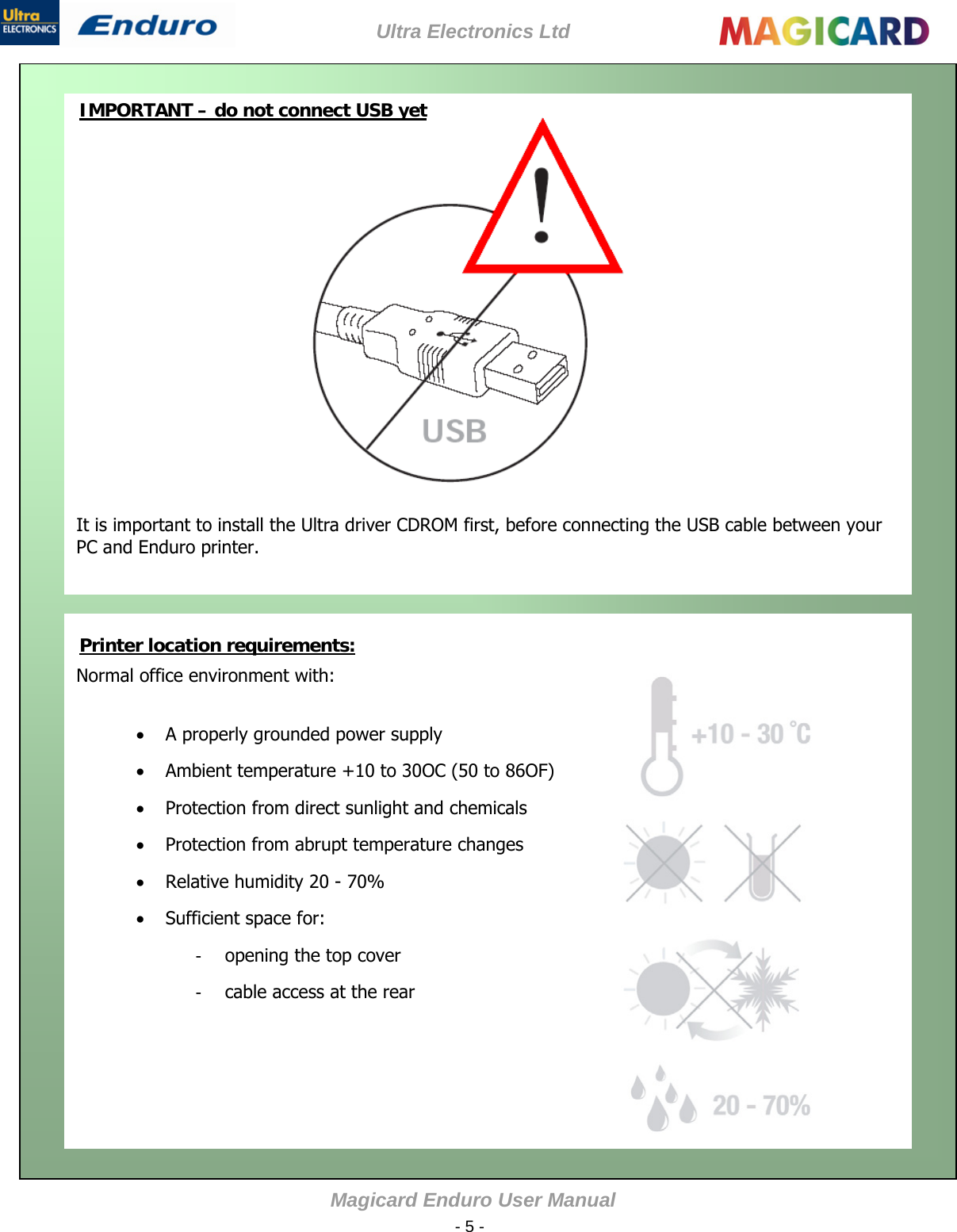 Ultra Electronics Ltd Magicard Enduro User Manual  - 5 -               It is important to install the Ultra driver CDROM first, before connecting the USB cable between your PC and Enduro printer.  IMPORTANT – do not connect USB yet              Normal office environment with:   A properly grounded power supply  Ambient temperature +10 to 30OC (50 to 86OF)  Protection from direct sunlight and chemicals  Protection from abrupt temperature changes  Relative humidity 20 - 70%  Sufficient space for: -  opening the top cover -  cable access at the rear  Printer location requirements:       