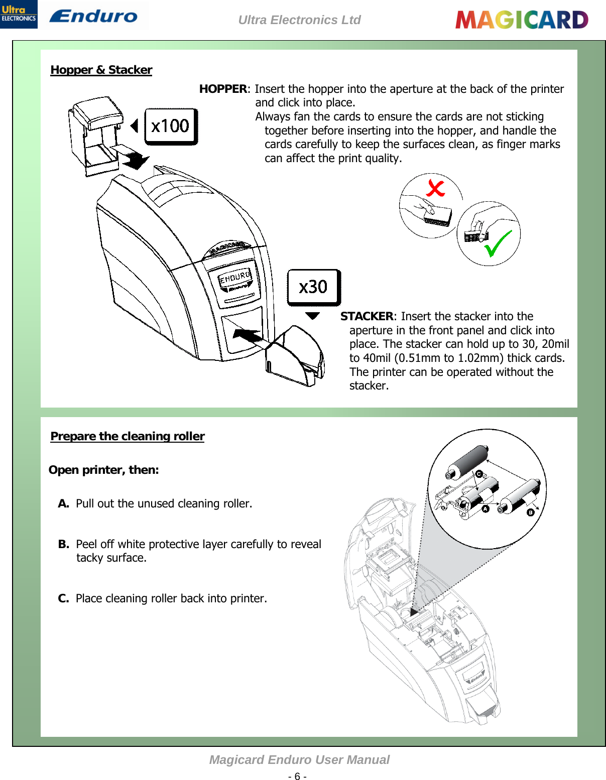 Ultra Electronics Ltd Magicard Enduro User Manual  - 6 -   Hopper &amp; Stacker    Open printer, then:  A.  Pull out the unused cleaning roller.  B.  Peel off white protective layer carefully to reveal tacky surface.  C.  Place cleaning roller back into printer.       HOPPER: Insert the hopper into the aperture at the back of the printer and click into place. Always fan the cards to ensure the cards are not sticking together before inserting into the hopper, and handle the cards carefully to keep the surfaces clean, as finger marks can affect the print quality.             STACKER: Insert the stacker into the aperture in the front panel and click into place. The stacker can hold up to 30, 20milto 40mil (0.51mm to 1.02mm) thick cards. The printer can be operated without the stacker.          Prepare the cleaning roller         