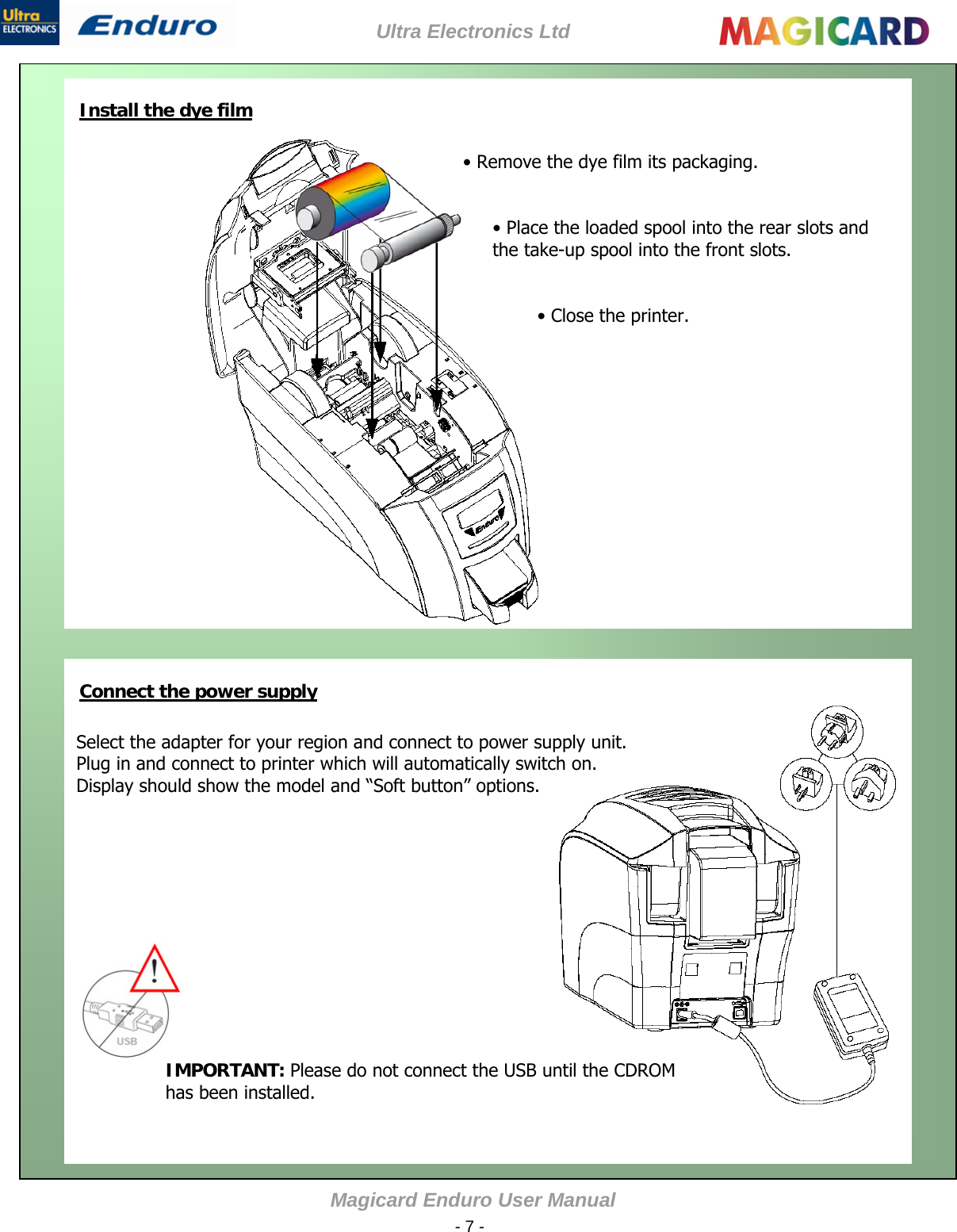 Ultra Electronics Ltd Magicard Enduro User Manual  - 7 -   Install the dye film    • Remove the dye film its packaging.   • Place the loaded spool into the rear slots and the take-up spool into the front slots.   • Close the printer.               Connect the power supply      Select the adapter for your region and connect to power supply unit. Plug in and connect to printer which will automatically switch on. Display should show the model and “Soft button” options.                   IMPORTANT: Please do not connect the USB until the CDROM has been installed.  