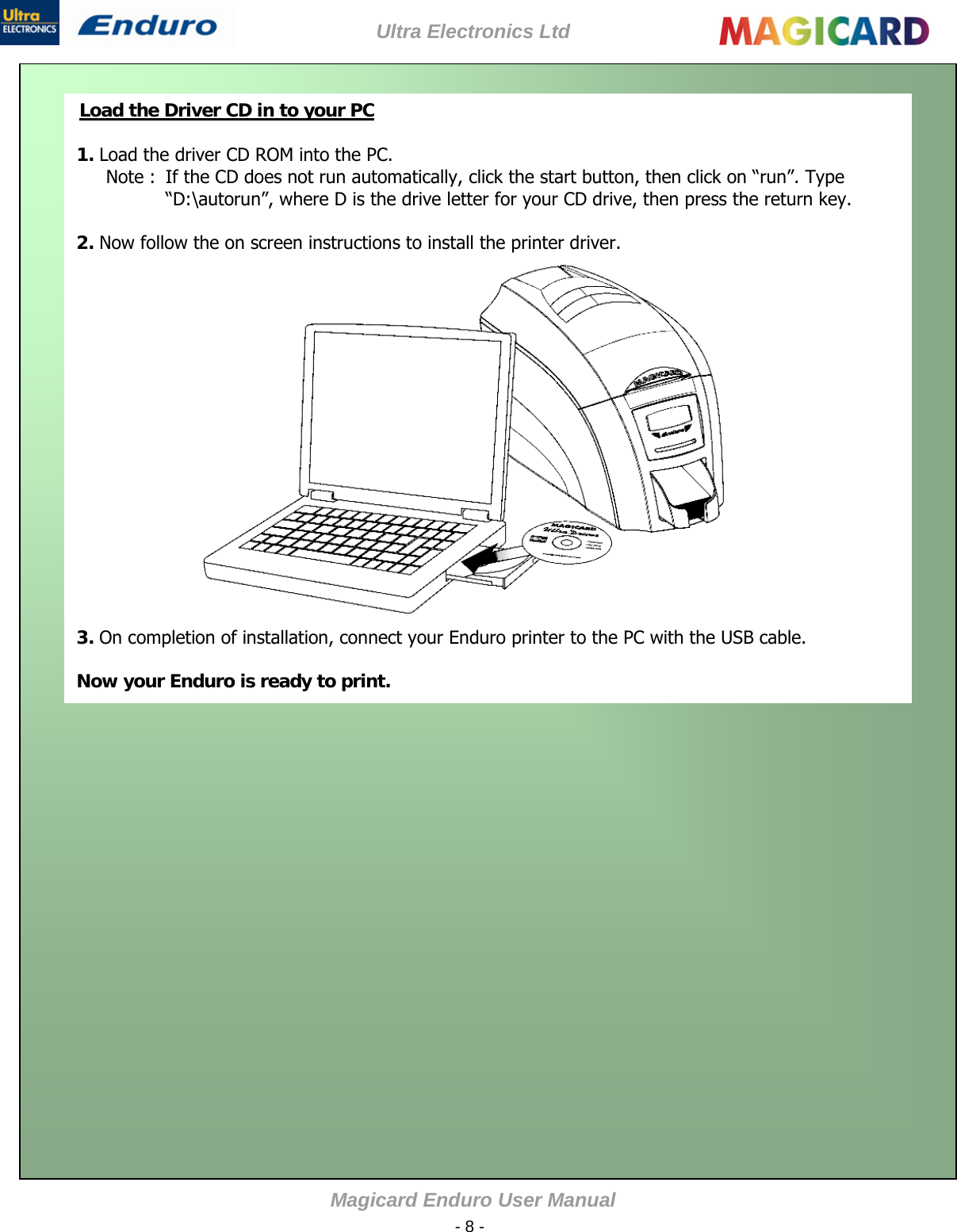 Ultra Electronics Ltd Magicard Enduro User Manual  - 8 -    1. Load the driver CD ROM into the PC. Note :  If the CD does not run automatically, click the start button, then click on “run”. Type “D:\autorun”, where D is the drive letter for your CD drive, then press the return key.  2. Now follow the on screen instructions to install the printer driver.                  3. On completion of installation, connect your Enduro printer to the PC with the USB cable.   Now your Enduro is ready to print. Load the Driver CD in to your PC                     