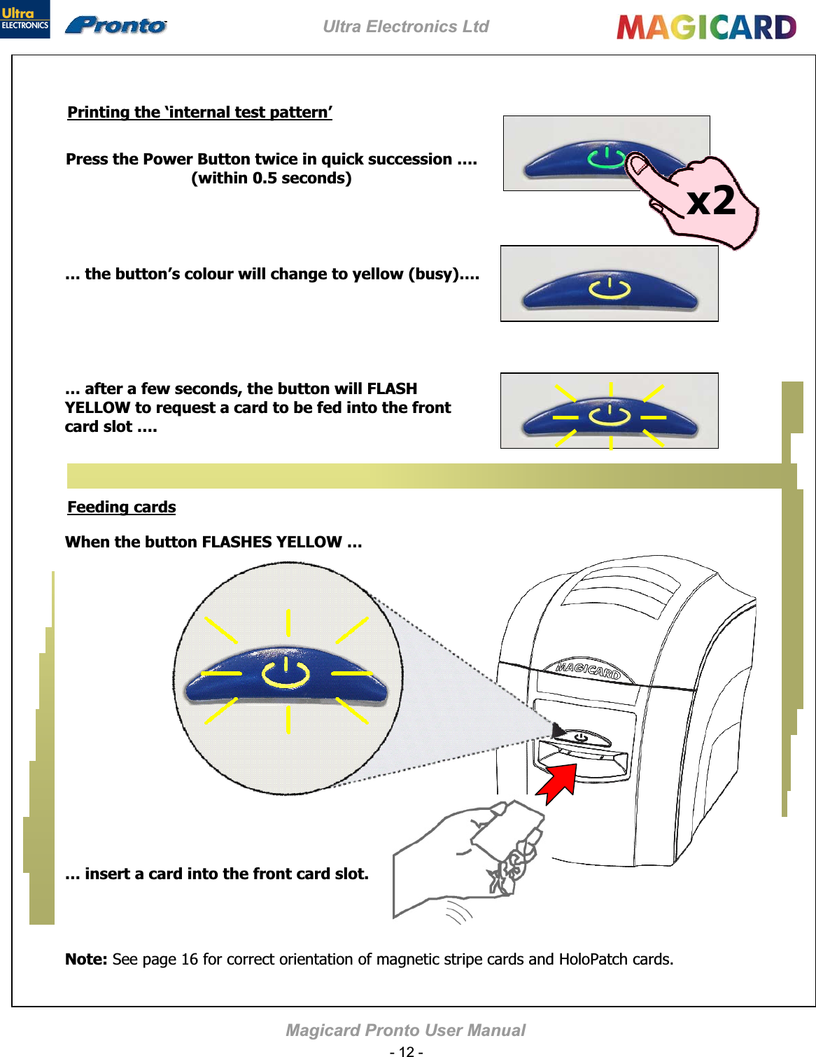 Ultra Electronics Ltd Magicard Pronto User Manual Printing the ‘internal test pattern’… after a few seconds, the button will FLASH YELLOW to request a card to be fed into the front card slot …. x2Press the Power Button twice in quick succession ….(within 0.5 seconds) … the button’s colour will change to yellow (busy)…. Feeding cards… insert a card into the front card slot.When the button FLASHES YELLOW … Note: