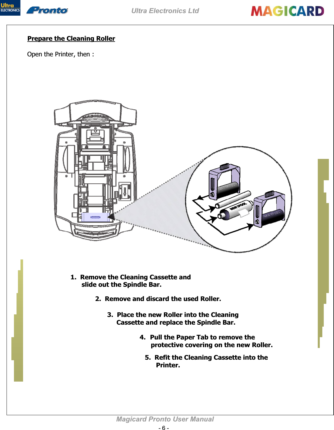 Ultra Electronics Ltd Magicard Pronto User Manual Prepare the Cleaning Roller1.  Remove the Cleaning Cassette and       slide out the Spindle Bar. 2.  Remove and discard the used Roller.3.  Place the new Roller into the Cleaning       Cassette and replace the Spindle Bar. 4.Pull the Paper Tab to remove the       protective covering on the new Roller. 5.  Refit the Cleaning Cassette into the        Printer. 