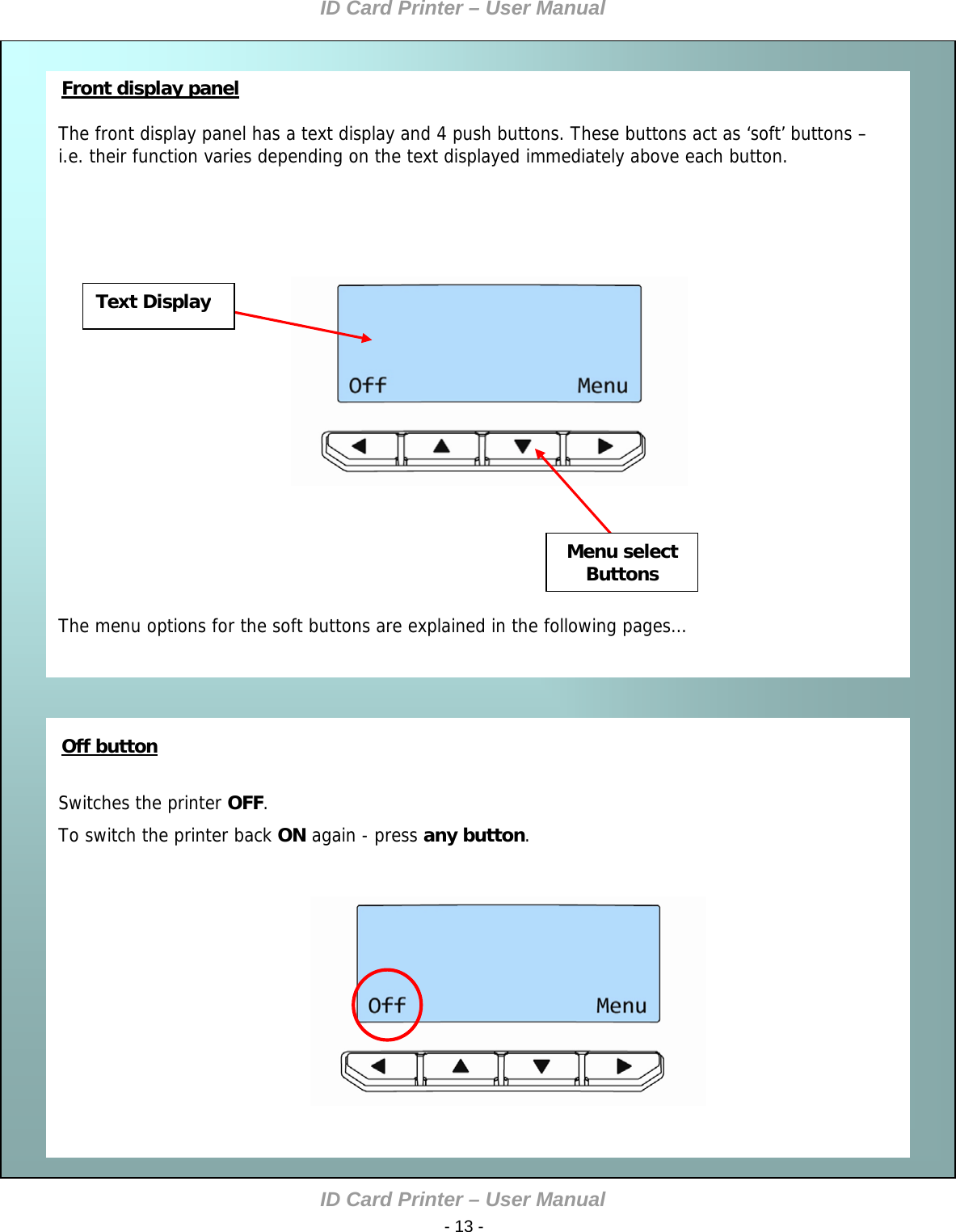 ID Card Printer – User Manual ID Card Printer – User Manual  - 13 -    Front display panel  The front display panel has a text display and 4 push buttons. These buttons act as ‘soft’ buttons – i.e. their function varies depending on the text displayed immediately above each button.                          The menu options for the soft buttons are explained in the following pages…    Switches the printer OFF. To switch the printer back ON again - press any button.                     Off button Menu select Buttons Text Display       