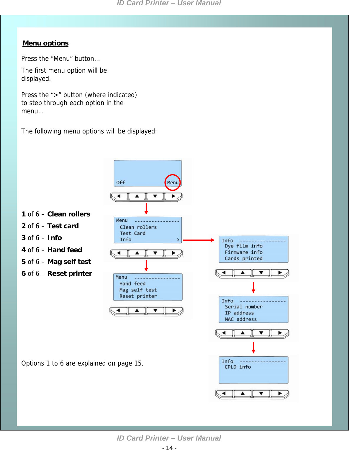 ID Card Printer – User Manual ID Card Printer – User Manual  - 14 -     Press the “Menu” button… The first menu option will be displayed.  Press the “&gt;” button (where indicated) to step through each option in the menu…  The following menu options will be displayed:    Menu options            1 of 6 – Clean rollers 2 of 6 – Test card 3 of 6 – Info 4 of 6 – Hand feed 5 of 6 – Mag self test 6 of 6 – Reset printer           Options 1 to 6 are explained on page 15.              