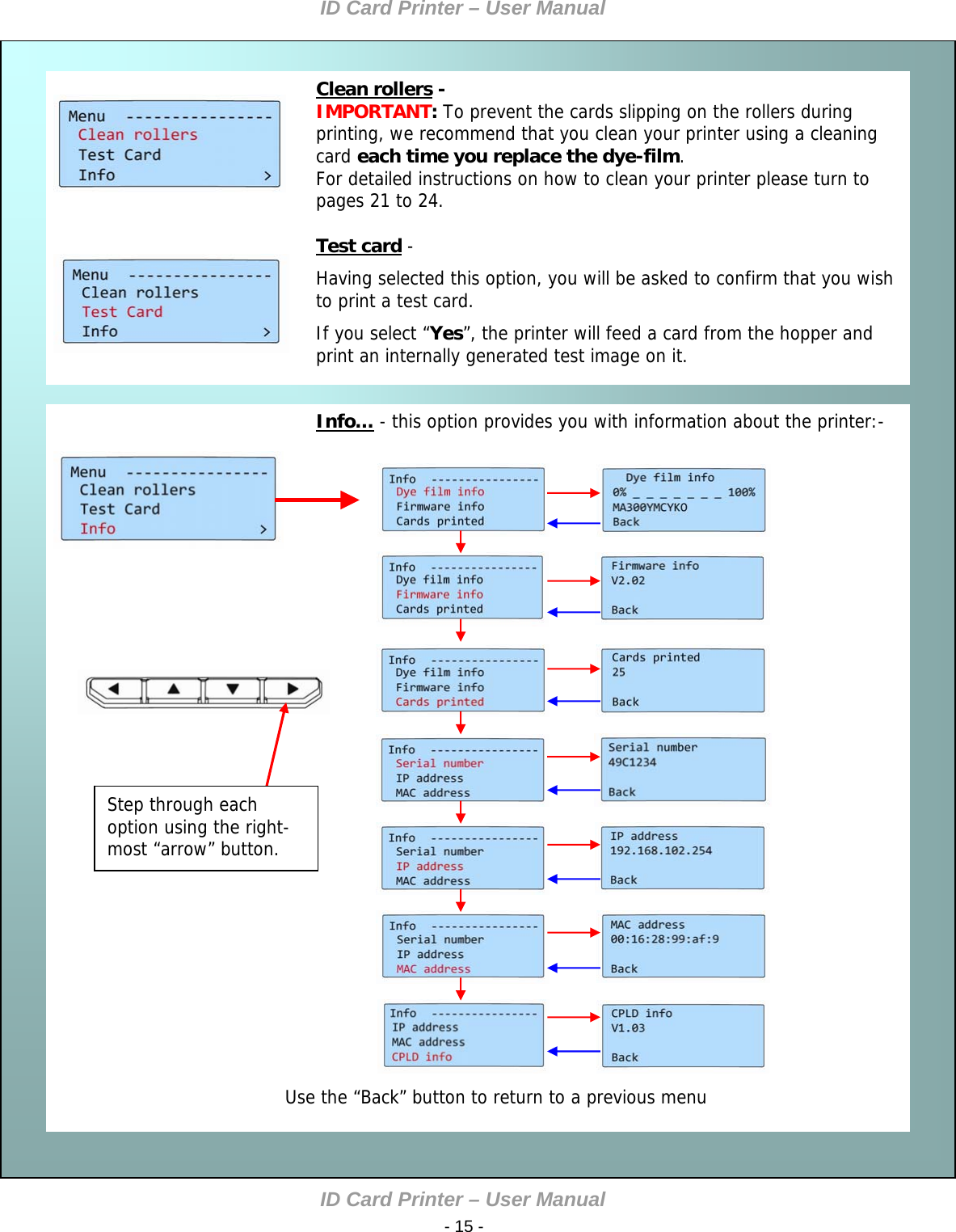 ID Card Printer – User Manual ID Card Printer – User Manual  - 15 -  Clean rollers - IMPORTANT: To prevent the cards slipping on the rollers during printing, we recommend that you clean your printer using a cleaning card each time you replace the dye-film. For detailed instructions on how to clean your printer please turn to pages 21 to 24.  Cleaning the rollers   Test card -  Having selected this option, you will be asked to confirm that you wish to print a test card. If you select “Yes”, the printer will feed a card from the hopper and print an internally generated test image on it. Info… - this option provides you with information about the printer:-  Select [OK].        Test card    Info                      Use the “Back” button to return to a previous menu Step through each option using the right-most “arrow” button.            
