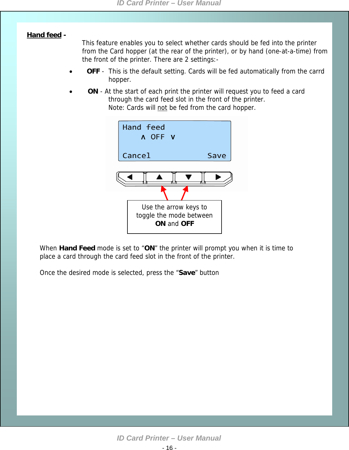 ID Card Printer – User Manual ID Card Printer – User Manual  - 16 -   Hand feed             Hand feed - This feature enables you to select whether cards should be fed into the printer from the Card hopper (at the rear of the printer), or by hand (one-at-a-time) from the front of the printer. There are 2 settings:-  OFF -  This is the default setting. Cards will be fed automatically from the carrd hopper.  ON - At the start of each print the printer will request you to feed a card through the card feed slot in the front of the printer. Note: Cards will not be fed from the card hopper.  When Hand Feed mode is set to “ON” the printer will prompt you when it is time to place a card through the card feed slot in the front of the printer.  Once the desired mode is selected, press the “Save” button    Λ               V Use the arrow keys to toggle the mode between ON and OFF             