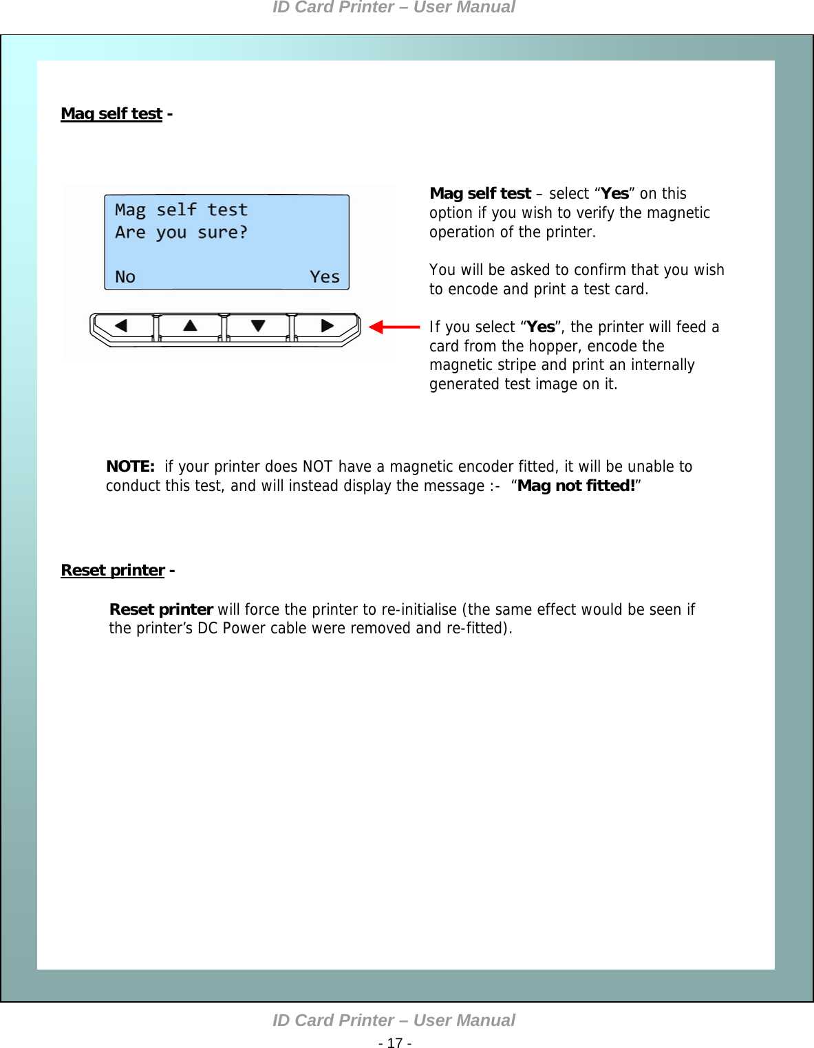 ID Card Printer – User Manual ID Card Printer – User Manual  - 17 -    Mag self test                         Reset printer   Mag self test -                        Reset printer - Mag self test – select “Yes” on this option if you wish to verify the magnetic operation of the printer.  You will be asked to confirm that you wish to encode and print a test card.  If you select “Yes”, the printer will feed a card from the hopper, encode the magnetic stripe and print an internally generated test image on it.  NOTE:  if your printer does NOT have a magnetic encoder fitted, it will be unable to conduct this test, and will instead display the message :-  “Mag not fitted!”  Reset printer will force the printer to re-initialise (the same effect would be seen if the printer’s DC Power cable were removed and re-fitted).                        