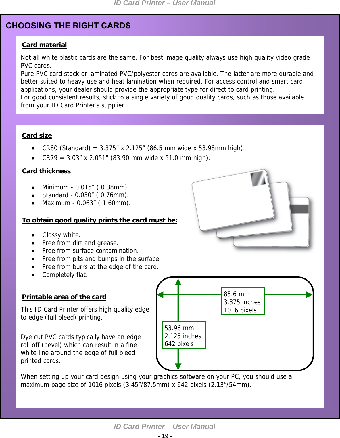 ID Card Printer – User Manual ID Card Printer – User M - 19 -    Not all white plastic cards are the same. For best image quality always use high quality video grade PVC cards. Pure PVC card stock or laminated PVC/polyester cards are available. The latter are more durable and better suited to heavy use and heat lamination when required. For access control and smart card applications, your dealer should provide the appropriate type for direct to card printing. For good consistent results, stick to a single variety of good quality cards, such as those available from your ID Card Printer’s supplier. CHOOSING THE RIGHT CARDS  Card material              Card size   CR80 (Standard) = 3.375” x 2.125” (86.5 mm wide x 53.98mm high).  CR79 = 3.03” x 2.051” (83.90 mm wide x 51.0 mm high).    Minimum - 0.015” ( 0.38mm).    anual  Standard - 0.030” ( 0.76mm).  Maximum - 0.063” ( 1.60mm).     Glossy white.  Free from dirt and grease.  Free from surface contamination.  Free from pits and bumps in the surface.  Free from burrs at the edge of the card.  Completely flat.   This ID Card Printer offers high quality edge to edge (full bleed) printing.  Dye cut PVC cards typically have an edge roll off (bevel) which can result in a fine white line around the edge of full bleed printed cards.  When setting up your card design using your graphics software on your PC, you should use a maximum page size of 1016 pixels (3.45”/87.5mm) x 642 pixels (2.13”/54mm).  Card thickness       To obtain good quality prints the card must be:         53.96 mm 2.125 inches 642pixels85.6 mm 3.375 inches 1016pixels   Printable area of the card            