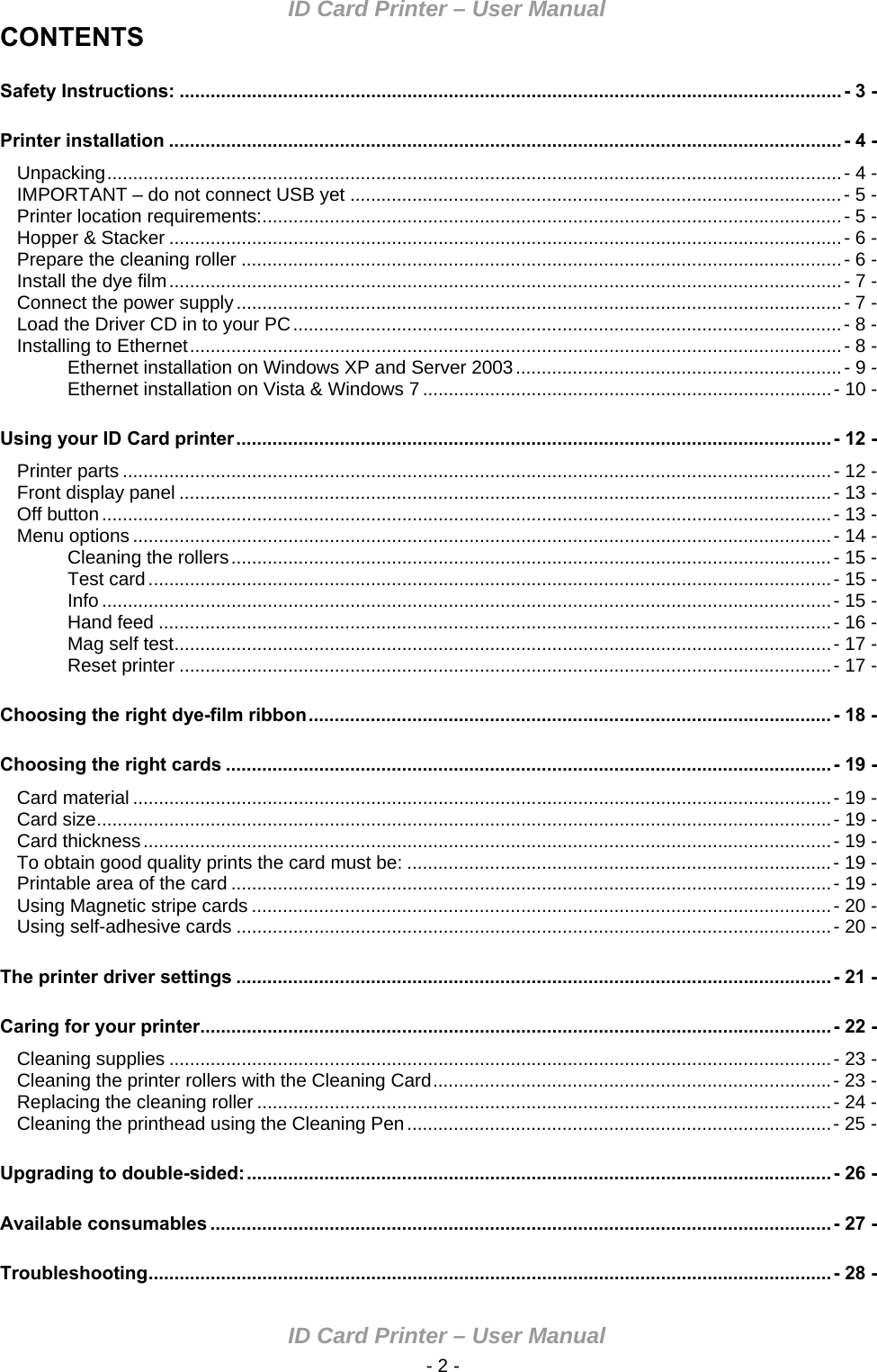 ID Card Printer – User Manual ID Card Printer – User Manual  - 2 -CONTENTS Safety Instructions: ................................................................................................................................ - 3 - Printer installation ..................................................................................................................................- 4 - Unpacking..............................................................................................................................................- 4 - IMPORTANT – do not connect USB yet ...............................................................................................- 5 - Printer location requirements:................................................................................................................- 5 - Hopper &amp; Stacker ..................................................................................................................................- 6 - Prepare the cleaning roller ....................................................................................................................- 6 - Install the dye film..................................................................................................................................- 7 - Connect the power supply.....................................................................................................................- 7 - Load the Driver CD in to your PC..........................................................................................................- 8 - Installing to Ethernet..............................................................................................................................- 8 - Ethernet installation on Windows XP and Server 2003...............................................................- 9 - Ethernet installation on Vista &amp; Windows 7 ...............................................................................- 10 - Using your ID Card printer...................................................................................................................- 12 - Printer parts .........................................................................................................................................- 12 - Front display panel ..............................................................................................................................- 13 - Off button.............................................................................................................................................- 13 - Menu options .......................................................................................................................................- 14 - Cleaning the rollers....................................................................................................................- 15 - Test card....................................................................................................................................- 15 - Info .............................................................................................................................................- 15 - Hand feed ..................................................................................................................................- 16 - Mag self test...............................................................................................................................- 17 - Reset printer ..............................................................................................................................- 17 - Choosing the right dye-film ribbon.....................................................................................................- 18 - Choosing the right cards .....................................................................................................................- 19 - Card material .......................................................................................................................................- 19 - Card size..............................................................................................................................................- 19 - Card thickness.....................................................................................................................................- 19 - To obtain good quality prints the card must be: ..................................................................................- 19 - Printable area of the card ....................................................................................................................- 19 - Using Magnetic stripe cards ................................................................................................................- 20 - Using self-adhesive cards ...................................................................................................................- 20 - The printer driver settings ...................................................................................................................- 21 - Caring for your printer..........................................................................................................................- 22 - Cleaning supplies ................................................................................................................................- 23 - Cleaning the printer rollers with the Cleaning Card.............................................................................- 23 - Replacing the cleaning roller ...............................................................................................................- 24 - Cleaning the printhead using the Cleaning Pen..................................................................................- 25 - Upgrading to double-sided:.................................................................................................................- 26 - Available consumables ........................................................................................................................- 27 - Troubleshooting....................................................................................................................................- 28 - 