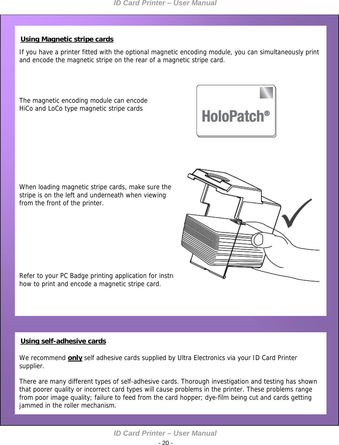 ID Card Printer – User Manual ID Card Printer – User Manual  - 20 -        If you have a printer fitted with the optional magnetic encoding module, you can simultaneously print and encode the magnetic stripe on the rear of a magnetic stripe card.     The magnetic encoding module can encode HiCo and LoCo type magnetic stripe cards      Using Magnetic stripe cards        When loading magnetic stripe cards, make sure the  stripe is on the left and underneath when viewing from the front of the printer.         Refer to your PC Badge printing application for instructions on how to print and encode a magnetic stripe card.     We recommend only self adhesive cards supplied by Ultra Electronics via your ID Card Printer supplier.  There are many different types of self-adhesive cards. Thorough investigation and testing has shown that poorer quality or incorrect card types will cause problems in the printer. These problems range from poor image quality; failure to feed from the card hopper; dye-film being cut and cards getting jammed in the roller mechanism.                                     Using self-adhesive cards 