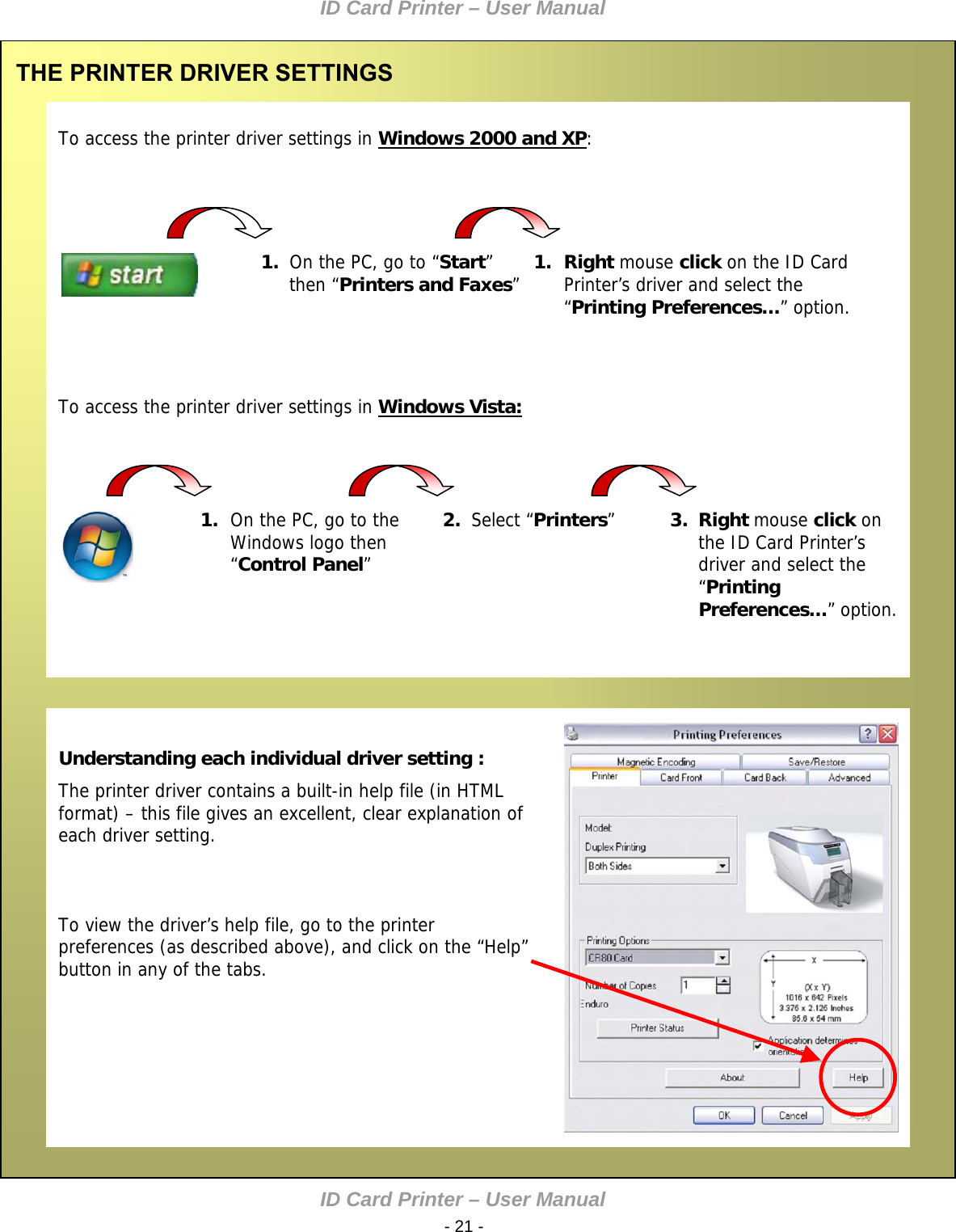 ID Card Printer – User Manual ID Card Printer – User Manual  - 21 -   To access the printer driver settings in Windows 2000 and XP: THE PRINTER DRIVER SETTINGS              1.  On the PC, go to “Start” then “Printers and Faxes”  1. Right mouse click on the ID Card Printer’s driver and select the “Printing Preferences…” option.      To access the printer driver settings in Windows Vista:   Understanding each individual driver setting : The printer driver contains a built-in help file (in HTML format) – this file gives an excellent, clear explanation of each driver setting.    To view the driver’s help file, go to the printer preferences (as described above), and click on the “Help” button in any of the tabs.  1. On the PC, go to the Windows logo then “Control Panel”  2.  Select “Printers”   3.  Right mouse click on the ID Card Printer’s driver and select the “Printing Preferences…” option.              